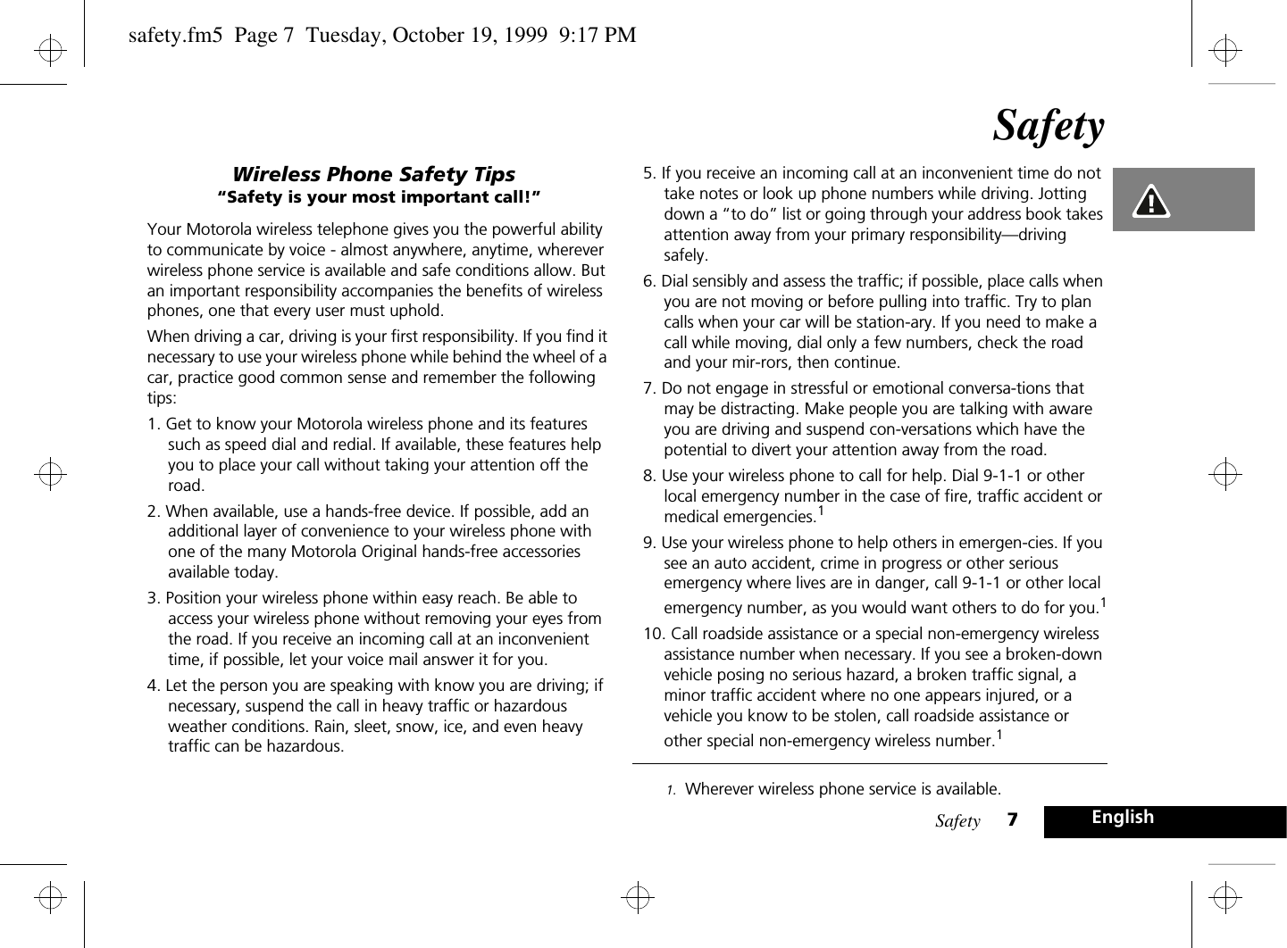 Safety 7EnglishSafetyWireless Phone Safety Tips“Safety is your most important call!”Your Motorola wireless telephone gives you the powerful ability to communicate by voice - almost anywhere, anytime, wherever wireless phone service is available and safe conditions allow. But an important responsibility accompanies the benefits of wireless phones, one that every user must uphold.When driving a car, driving is your first responsibility. If you find it necessary to use your wireless phone while behind the wheel of a car, practice good common sense and remember the following tips:1. Get to know your Motorola wireless phone and its features such as speed dial and redial. If available, these features help you to place your call without taking your attention off the road.2. When available, use a hands-free device. If possible, add an additional layer of convenience to your wireless phone with one of the many Motorola Original hands-free accessories available today.3. Position your wireless phone within easy reach. Be able to access your wireless phone without removing your eyes from the road. If you receive an incoming call at an inconvenient time, if possible, let your voice mail answer it for you.4. Let the person you are speaking with know you are driving; if necessary, suspend the call in heavy traffic or hazardous weather conditions. Rain, sleet, snow, ice, and even heavy traffic can be hazardous. 5. If you receive an incoming call at an inconvenient time do not take notes or look up phone numbers while driving. Jotting down a “to do” list or going through your address book takes attention away from your primary responsibility—driving safely.6. Dial sensibly and assess the traffic; if possible, place calls when you are not moving or before pulling into traffic. Try to plan calls when your car will be station-ary. If you need to make a call while moving, dial only a few numbers, check the road and your mir-rors, then continue.7. Do not engage in stressful or emotional conversa-tions that may be distracting. Make people you are talking with aware you are driving and suspend con-versations which have the potential to divert your attention away from the road.8. Use your wireless phone to call for help. Dial 9-1-1 or other local emergency number in the case of fire, traffic accident or medical emergencies.19. Use your wireless phone to help others in emergen-cies. If you see an auto accident, crime in progress or other serious emergency where lives are in danger, call 9-1-1 or other local emergency number, as you would want others to do for you.110. Call roadside assistance or a special non-emergency wireless assistance number when necessary. If you see a broken-down vehicle posing no serious hazard, a broken traffic signal, a minor traffic accident where no one appears injured, or a vehicle you know to be stolen, call roadside assistance or other special non-emergency wireless number.11. Wherever wireless phone service is available.safety.fm5  Page 7  Tuesday, October 19, 1999  9:17 PM