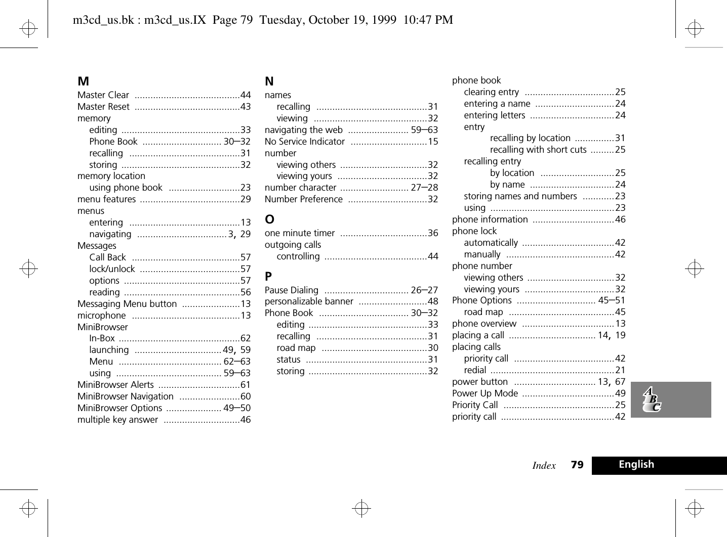 Index 79 EnglishMMaster Clear ........................................44Master Reset ........................................43memoryediting .............................................33Phone Book .............................. 30–32recalling ..........................................31storing .............................................32memory locationusing phone book ...........................23menu features ......................................29menusentering ..........................................13navigating .................................. 3, 29MessagesCall Back .........................................57lock/unlock ......................................57options ............................................57reading ............................................56Messaging Menu button ......................13microphone .........................................13MiniBrowserIn-Box ..............................................62launching ................................. 49, 59Menu ....................................... 62–63using ........................................ 59–63MiniBrowser Alerts ...............................61MiniBrowser Navigation .......................60MiniBrowser Options ..................... 49–50multiple key answer .............................46Nnamesrecalling ..........................................31viewing ...........................................32navigating the web ....................... 59–63No Service Indicator .............................15numberviewing others .................................32viewing yours ..................................32number character .......................... 27–28Number Preference ..............................32Oone minute timer .................................36outgoing callscontrolling .......................................44PPause Dialing ................................ 26–27personalizable banner ..........................48Phone Book .................................. 30–32editing .............................................33recalling ..........................................31road map ........................................30status ..............................................31storing .............................................32phone bookclearing entry ..................................25entering a name ..............................24entering letters ................................24entryrecalling by location ...............31recalling with short cuts .........25recalling entryby location ............................25by name ................................24storing names and numbers ............23using ...............................................23phone information ...............................46phone lockautomatically ...................................42manually .........................................42phone numberviewing others .................................32viewing yours ..................................32Phone Options .............................. 45–51road map ........................................45phone overview ...................................13placing a call ................................. 14, 19placing callspriority call ......................................42redial ...............................................21power button ............................... 13, 67Power Up Mode ...................................49Priority Call ..........................................25priority call ...........................................42m3cd_us.bk : m3cd_us.IX  Page 79  Tuesday, October 19, 1999  10:47 PM