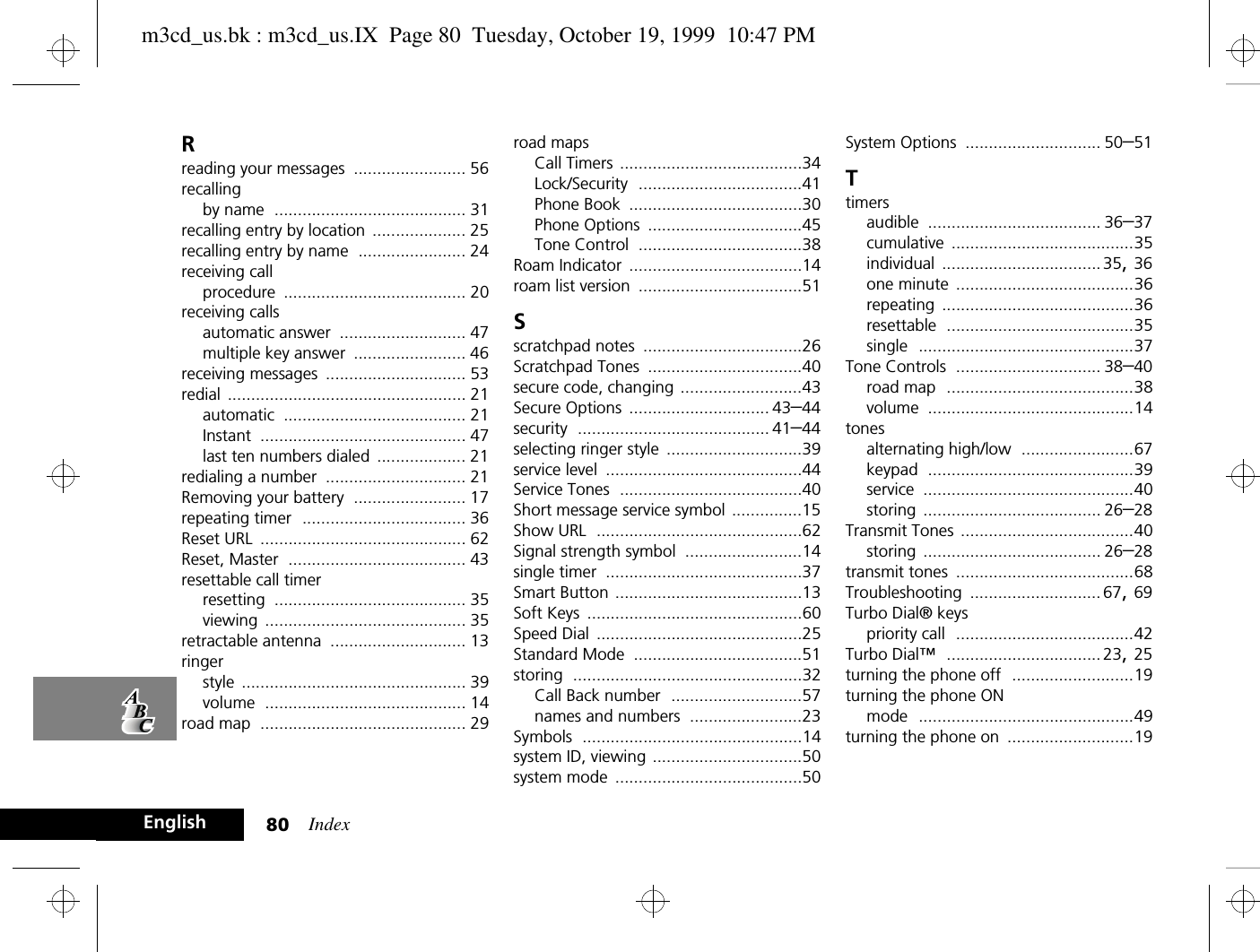 Index80EnglishRreading your messages ........................ 56recallingby name ......................................... 31recalling entry by location .................... 25recalling entry by name ....................... 24receiving callprocedure ....................................... 20receiving callsautomatic answer ........................... 47multiple key answer ........................ 46receiving messages .............................. 53redial ................................................... 21automatic ....................................... 21Instant ............................................ 47last ten numbers dialed ................... 21redialing a number .............................. 21Removing your battery ........................ 17repeating timer ................................... 36Reset URL ............................................ 62Reset, Master ...................................... 43resettable call timerresetting ......................................... 35viewing ........................................... 35retractable antenna ............................. 13ringerstyle ................................................ 39volume ........................................... 14road map ............................................ 29road mapsCall Timers .......................................34Lock/Security ...................................41Phone Book .....................................30Phone Options .................................45Tone Control ...................................38Roam Indicator .....................................14roam list version ...................................51Sscratchpad notes ..................................26Scratchpad Tones .................................40secure code, changing ..........................43Secure Options .............................. 43–44security ......................................... 41–44selecting ringer style .............................39service level ..........................................44Service Tones .......................................40Short message service symbol ...............15Show URL ............................................62Signal strength symbol .........................14single timer ..........................................37Smart Button ........................................13Soft Keys ..............................................60Speed Dial ............................................25Standard Mode ....................................51storing .................................................32Call Back number ............................57names and numbers ........................23Symbols ...............................................14system ID, viewing ................................50system mode ........................................50System Options ............................. 50–51Ttimersaudible ..................................... 36–37cumulative .......................................35individual ..................................35, 36one minute ......................................36repeating .........................................36resettable ........................................35single ..............................................37Tone Controls ............................... 38–40road map ........................................38volume ............................................14tonesalternating high/low ........................67keypad ............................................39service .............................................40storing ...................................... 26–28Transmit Tones .....................................40storing ...................................... 26–28transmit tones ......................................68Troubleshooting ............................ 67, 69Turbo Dial® keyspriority call ......................................42Turbo Dial™ ................................. 23, 25turning the phone off ..........................19turning the phone ONmode ..............................................49turning the phone on ...........................19m3cd_us.bk : m3cd_us.IX  Page 80  Tuesday, October 19, 1999  10:47 PM