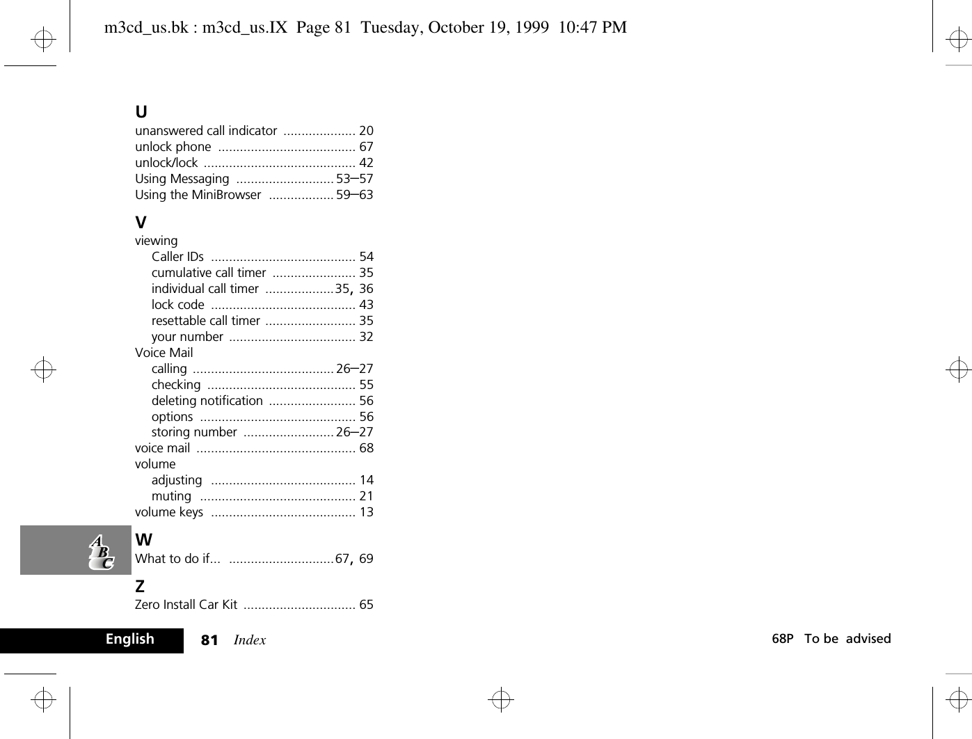 Index81 68P   To be  advisedEnglishUunanswered call indicator .................... 20unlock phone ...................................... 67unlock/lock .......................................... 42Using Messaging ........................... 53–57Using the MiniBrowser .................. 59–63VviewingCaller IDs ........................................ 54cumulative call timer ....................... 35individual call timer ...................35, 36lock code ........................................ 43resettable call timer ......................... 35your number ................................... 32Voice Mailcalling ....................................... 26–27checking ......................................... 55deleting notification ........................ 56options ........................................... 56storing number ......................... 26–27voice mail ............................................ 68volumeadjusting ........................................ 14muting ........................................... 21volume keys ........................................ 13WWhat to do if... .............................67, 69ZZero Install Car Kit ............................... 65m3cd_us.bk : m3cd_us.IX  Page 81  Tuesday, October 19, 1999  10:47 PM