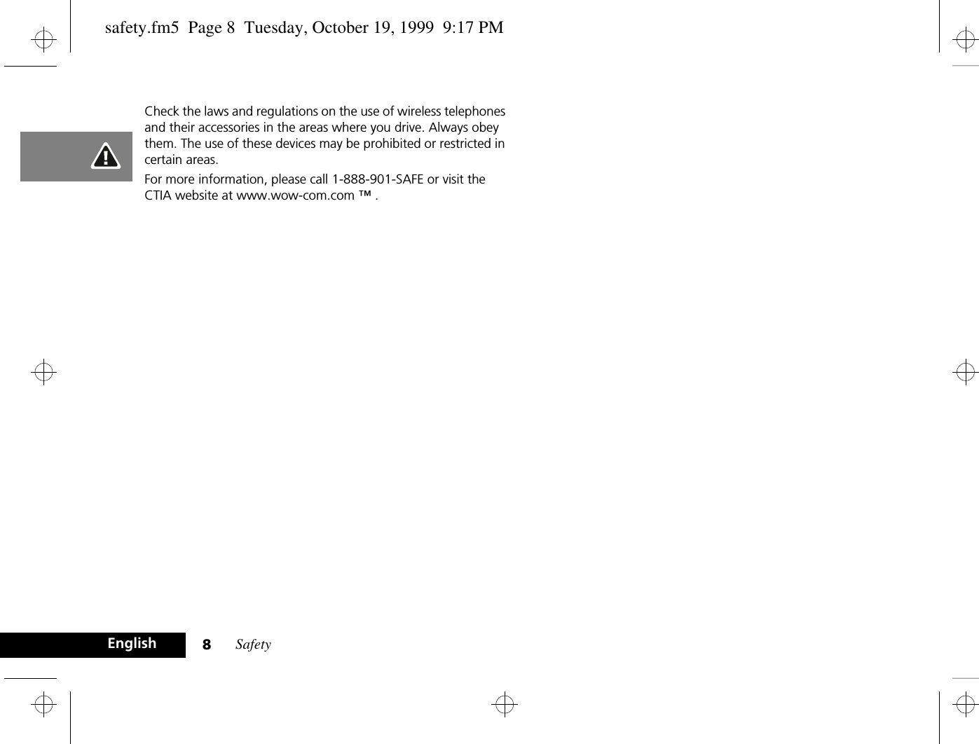 Safety8EnglishCheck the laws and regulations on the use of wireless telephones and their accessories in the areas where you drive. Always obey them. The use of these devices may be prohibited or restricted in certain areas.For more information, please call 1-888-901-SAFE or visit the CTIA website at www.wow-com.com ™ .safety.fm5  Page 8  Tuesday, October 19, 1999  9:17 PM