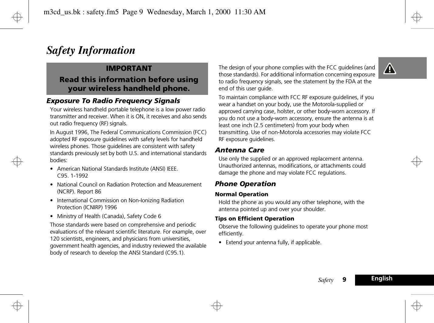 Safety 9EnglishSafety InformationIMPORTANTRead this information before using your wireless handheld phone.Exposure To Radio Frequency SignalsYour wireless handheld portable telephone is a low power radio transmitter and receiver. When it is ON, it receives and also sends out radio frequency (RF) signals.In August 1996, The Federal Communications Commission (FCC) adopted RF exposure guidelines with safety levels for handheld wireless phones. Those guidelines are consistent with safety standards previously set by both U.S. and international standards bodies:•American National Standards Institute (ANSI) IEEE. C95. 1-1992 •National Council on Radiation Protection and Measurement (NCRP). Report 86•International Commission on Non-Ionizing Radiation Protection (ICNIRP) 1996•Ministry of Health (Canada), Safety Code 6 Those standards were based on comprehensive and periodic evaluations of the relevant scientific literature. For example, over 120 scientists, engineers, and physicians from universities, government health agencies, and industry reviewed the available body of research to develop the ANSI Standard (C95.1).The design of your phone complies with the FCC guidelines (and those standards). For additional information concerning exposure to radio frequency signals, see the statement by the FDA at the end of this user guide.To maintain compliance with FCC RF exposure guidelines, if you wear a handset on your body, use the Motorola-supplied or approved carrying case, holster, or other body-worn accessory. If you do not use a body-worn accessory, ensure the antenna is at least one inch (2.5 centimeters) from your body when transmitting. Use of non-Motorola accessories may violate FCC RF exposure guidelines.Antenna CareUse only the supplied or an approved replacement antenna. Unauthorized antennas, modifications, or attachments could damage the phone and may violate FCC regulations.Phone OperationNormal OperationHold the phone as you would any other telephone, with the antenna pointed up and over your shoulder.Tips on Efficient OperationObserve the following guidelines to operate your phone most efficiently.•Extend your antenna fully, if applicable.m3cd_us.bk : safety.fm5  Page 9  Wednesday, March 1, 2000  11:30 AM