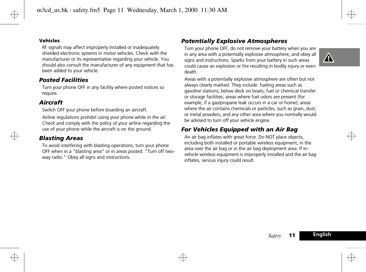 Safety 11 EnglishVehiclesRF signals may affect improperly installed or inadequately shielded electronic systems in motor vehicles. Check with the manufacturer or its representative regarding your vehicle. You should also consult the manufacturer of any equipment that has been added to your vehicle.Posted FacilitiesTurn your phone OFF in any facility where posted notices so require.AircraftSwitch OFF your phone before boarding an aircraft.Airline regulations prohibit using your phone while in the air. Check and comply with the policy of your airline regarding the use of your phone while the aircraft is on the ground.Blasting AreasTo avoid interfering with blasting operations, turn your phone OFF when in a &quot;blasting area&quot; or in areas posted: &quot;Turn off two-way radio.&quot; Obey all signs and instructions.Potentially Explosive AtmospheresTurn your phone OFF, do not remove your battery when you are in any area with a potentially explosive atmosphere, and obey all signs and instructions. Sparks from your battery in such areas could cause an explosion or fire resulting in bodily injury or even death.Areas with a potentially explosive atmosphere are often but not always clearly marked. They include: fueling areas such as gasoline stations; below deck on boats; fuel or chemical transfer or storage facilities; areas where fuel odors are present (for example, if a gas/propane leak occurs in a car or home); areas where the air contains chemicals or particles, such as grain, dust, or metal powders; and any other area where you normally would be advised to turn off your vehicle engine.For Vehicles Equipped with an Air BagAn air bag inflates with great force. Do NOT place objects, including both installed or portable wireless equipment, in the area over the air bag or in the air bag deployment area. If in-vehicle wireless equipment is improperly installed and the air bag inflates, serious injury could result.m3cd_us.bk : safety.fm5  Page 11  Wednesday, March 1, 2000  11:30 AM
