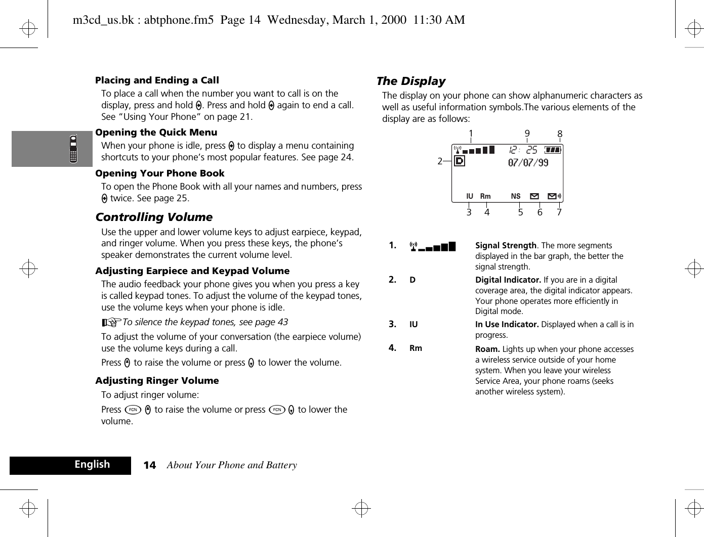 About Your Phone and Battery14EnglishPlacing and Ending a CallTo place a call when the number you want to call is on the display, press and hold A. Press and hold A again to end a call. See “Using Your Phone” on page 21.Opening the Quick MenuWhen your phone is idle, press A to display a menu containing shortcuts to your phone’s most popular features. See page 24.Opening Your Phone BookTo open the Phone Book with all your names and numbers, press A twice. See page 25.Controlling VolumeUse the upper and lower volume keys to adjust earpiece, keypad, and ringer volume. When you press these keys, the phone’s speaker demonstrates the current volume level.Adjusting Earpiece and Keypad VolumeThe audio feedback your phone gives you when you press a key is called keypad tones. To adjust the volume of the keypad tones, use the volume keys when your phone is idle. ATo silence the keypad tones, see page 43To adjust the volume of your conversation (the earpiece volume) use the volume keys during a call.Press q to raise the volume or press Z to lower the volume.Adjusting Ringer VolumeTo adjust ringer volume:Press Ä q to raise the volume or press Ä Z to lower the volume.The DisplayThe display on your phone can show alphanumeric characters as well as useful information symbols.The various elements of the display are as follows:1. rx Signal Strength. The more segments displayed in the bar graph, the better the signal strength.2. D Digital Indicator. If you are in a digital coverage area, the digital indicator appears. Your phone operates more efficiently in Digital mode.3. IU In Use Indicator. Displayed when a call is in progress.4. Rm Roam. Lights up when your phone accesses a wireless service outside of your home system. When you leave your wireless Service Area, your phone roams (seeks another wireless system).2512Rm NSIU07/07/99234 5 6 7981m3cd_us.bk : abtphone.fm5  Page 14  Wednesday, March 1, 2000  11:30 AM