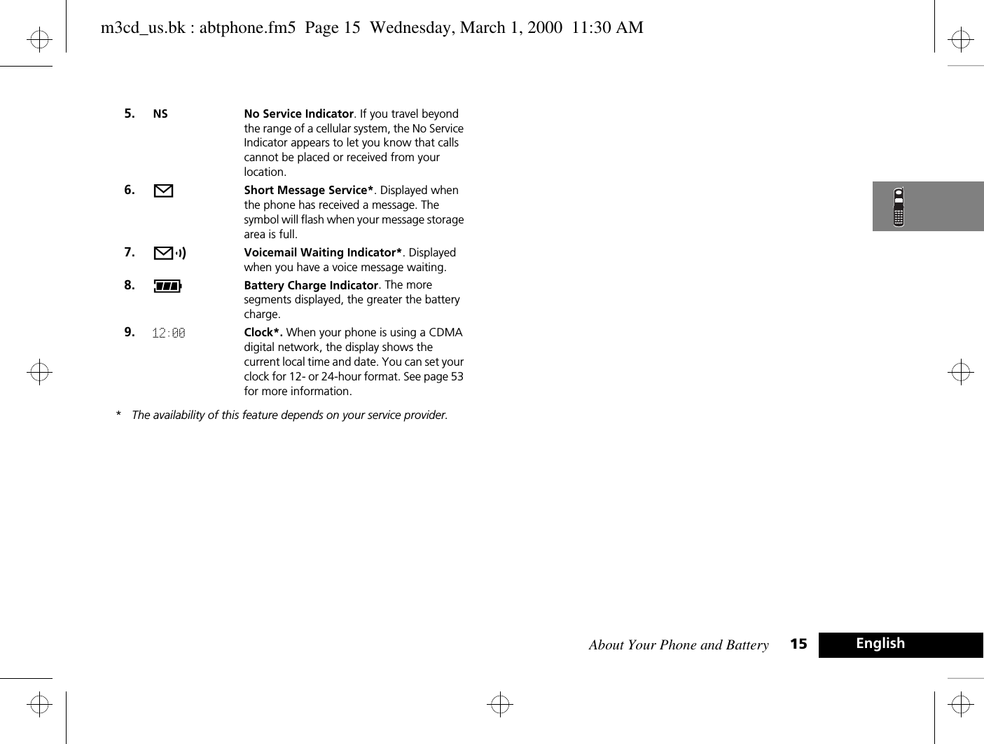 About Your Phone and Battery 15 English*The availability of this feature depends on your service provider.5. NS No Service Indicator. If you travel beyond the range of a cellular system, the No Service Indicator appears to let you know that calls cannot be placed or received from your location.6. oShort Message Service*. Displayed when the phone has received a message. The symbol will flash when your message storage area is full.7. pVoicemail Waiting Indicator*. Displayed when you have a voice message waiting.8. qBattery Charge Indicator. The more segments displayed, the greater the battery charge.9. 12:00 Clock*. When your phone is using a CDMA digital network, the display shows the current local time and date. You can set your clock for 12- or 24-hour format. See page 53 for more information.m3cd_us.bk : abtphone.fm5  Page 15  Wednesday, March 1, 2000  11:30 AM