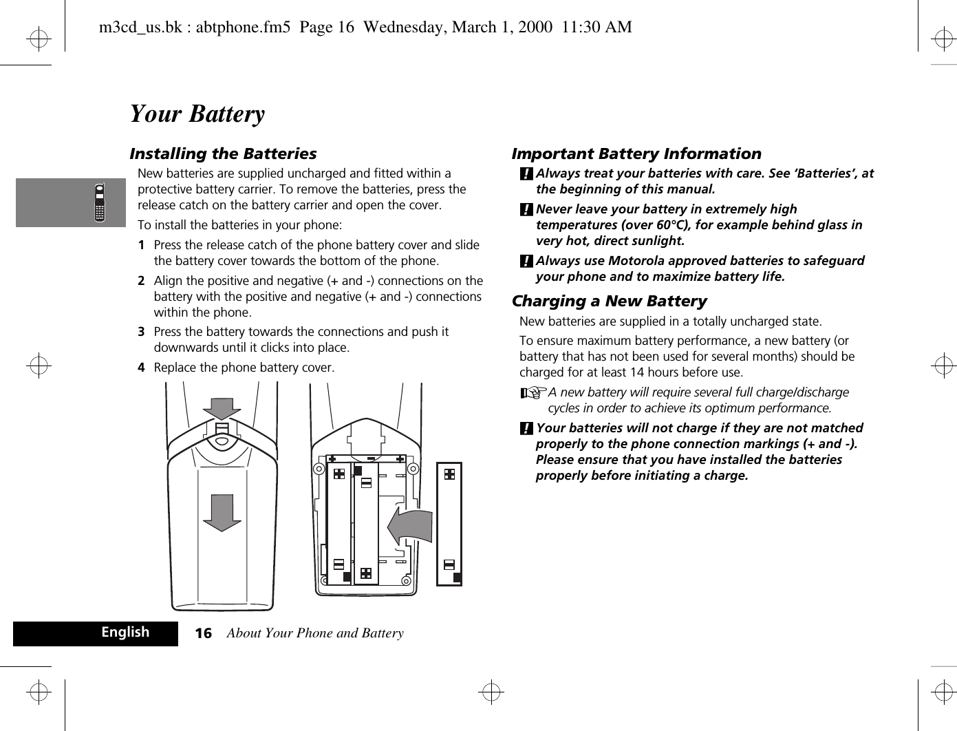 About Your Phone and Battery16EnglishYour BatteryInstalling the BatteriesNew batteries are supplied uncharged and fitted within a protective battery carrier. To remove the batteries, press the release catch on the battery carrier and open the cover.To install the batteries in your phone:1Press the release catch of the phone battery cover and slide the battery cover towards the bottom of the phone.2Align the positive and negative (+ and -) connections on the battery with the positive and negative (+ and -) connections within the phone.3Press the battery towards the connections and push it downwards until it clicks into place. 4Replace the phone battery cover.Important Battery Information!Always treat your batteries with care. See ‘Batteries’, at the beginning of this manual. !Never leave your battery in extremely high temperatures (over 60°C), for example behind glass in very hot, direct sunlight.!Always use Motorola approved batteries to safeguard your phone and to maximize battery life.Charging a New BatteryNew batteries are supplied in a totally uncharged state.To ensure maximum battery performance, a new battery (or battery that has not been used for several months) should be charged for at least 14 hours before use.AA new battery will require several full charge/discharge cycles in order to achieve its optimum performance.!Your batteries will not charge if they are not matched properly to the phone connection markings (+ and -). Please ensure that you have installed the batteries properly before initiating a charge.m3cd_us.bk : abtphone.fm5  Page 16  Wednesday, March 1, 2000  11:30 AM