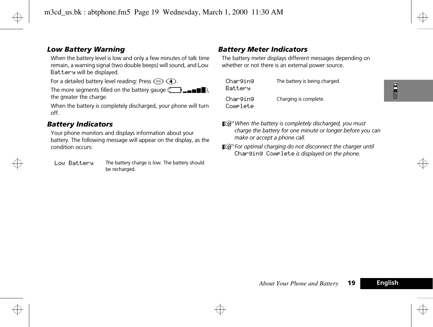 About Your Phone and Battery 19 EnglishLow Battery WarningWhen the battery level is low and only a few minutes of talk time remain, a warning signal (two double beeps) will sound, and Low Battery will be displayed.For a detailed battery level reading: Press Ä Ý.The more segments filled on the battery gauge (Ãx), the greater the charge.When the battery is completely discharged, your phone will turn off.Battery IndicatorsYour phone monitors and displays information about your battery. The following message will appear on the display, as the condition occurs:Battery Meter IndicatorsThe battery meter displays different messages depending on whether or not there is an external power source.AWhen the battery is completely discharged, you must charge the battery for one minute or longer before you can make or accept a phone call.AFor optimal charging do not disconnect the charger until Charging Complete is displayed on the phone.Low Battery The battery charge is low. The battery should be recharged. Charging BatteryThe battery is being charged.Charging CompleteCharging is complete. m3cd_us.bk : abtphone.fm5  Page 19  Wednesday, March 1, 2000  11:30 AM
