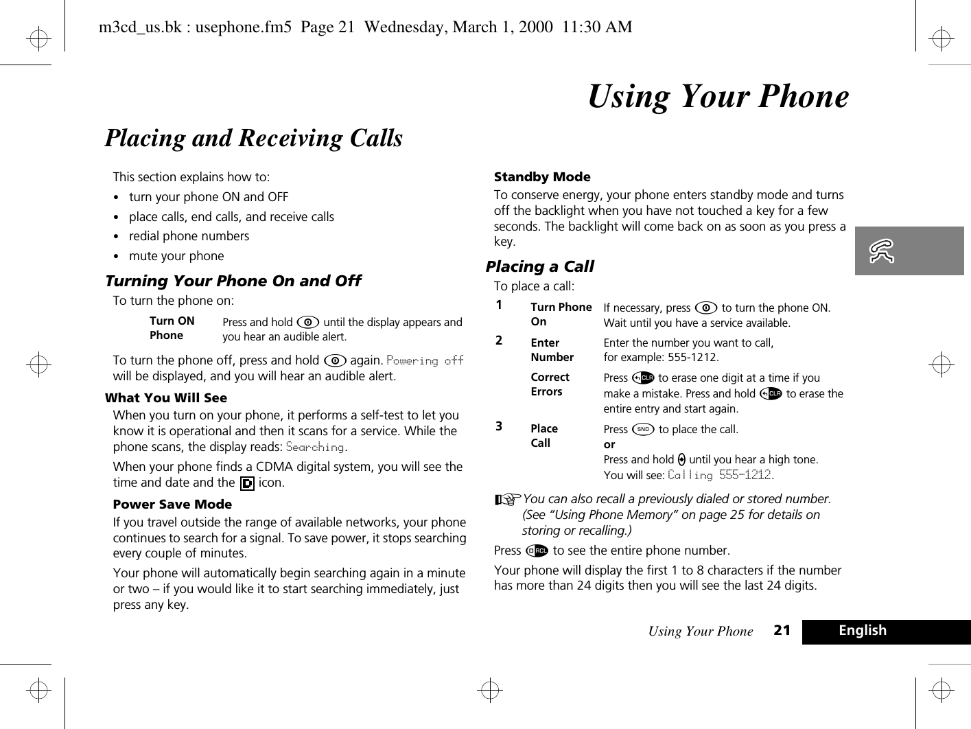 Using Your Phone 21 EnglishUsing Your PhonePlacing and Receiving CallsThis section explains how to:•turn your phone ON and OFF•place calls, end calls, and receive calls•redial phone numbers•mute your phoneTurning Your Phone On and OffTo turn the phone on:To turn the phone off, press and hold Á again. Powering off will be displayed, and you will hear an audible alert.What You Will SeeWhen you turn on your phone, it performs a self-test to let you know it is operational and then it scans for a service. While the phone scans, the display reads: Searching.When your phone finds a CDMA digital system, you will see the time and date and the   icon.Power Save ModeIf you travel outside the range of available networks, your phone continues to search for a signal. To save power, it stops searching every couple of minutes.Your phone will automatically begin searching again in a minute or two – if you would like it to start searching immediately, just press any key.Standby ModeTo conserve energy, your phone enters standby mode and turns off the backlight when you have not touched a key for a few seconds. The backlight will come back on as soon as you press a key.Placing a CallTo place a call:AYou can also recall a previously dialed or stored number. (See “Using Phone Memory” on page 25 for details on storing or recalling.)Press å to see the entire phone number.Your phone will display the first 1 to 8 characters if the number has more than 24 digits then you will see the last 24 digits.Turn ONPhonePress and hold Á until the display appears and you hear an audible alert.1Turn Phone OnIf necessary, press Á to turn the phone ON.Wait until you have a service available.2EnterNumberEnter the number you want to call, for example: 555-1212. CorrectErrorsPress D to erase one digit at a time if you make a mistake. Press and hold D to erase the entire entry and start again.3Place CallPress ¾ to place the call.orPress and hold A until you hear a high tone. You will see: Calling 555-1212.m3cd_us.bk : usephone.fm5  Page 21  Wednesday, March 1, 2000  11:30 AM