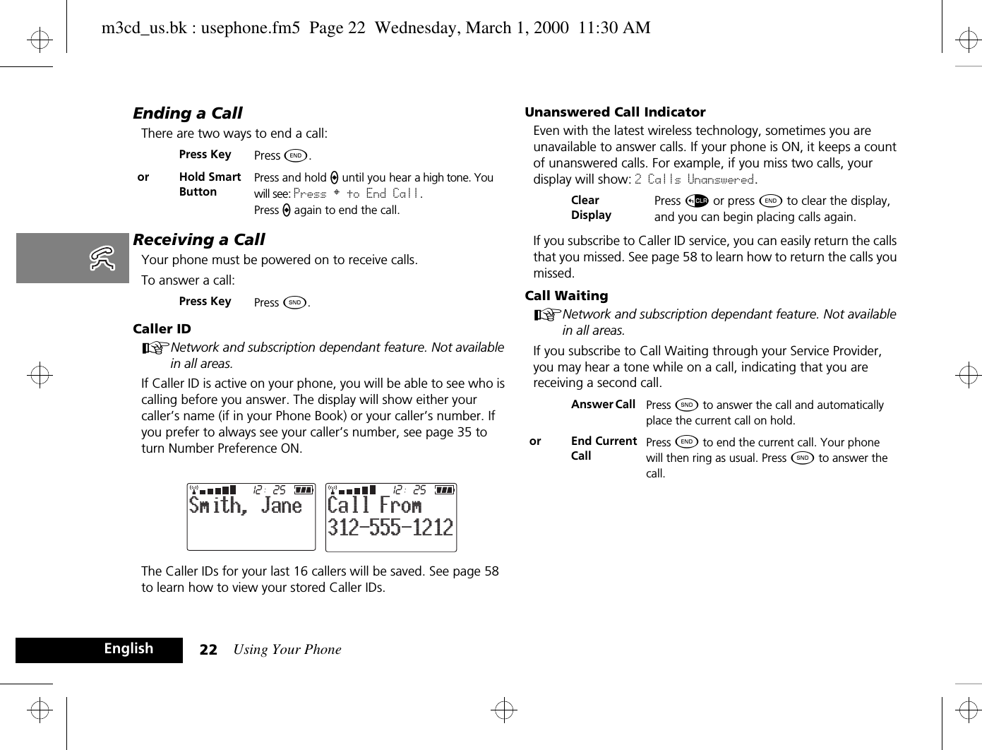 Using Your Phone22EnglishEnding a CallThere are two ways to end a call:Receiving a CallYour phone must be powered on to receive calls.To answer a call:Caller IDANetwork and subscription dependant feature. Not available in all areas.If Caller ID is active on your phone, you will be able to see who is calling before you answer. The display will show either your caller’s name (if in your Phone Book) or your caller’s number. If you prefer to always see your caller’s number, see page 35 to turn Number Preference ON.The Caller IDs for your last 16 callers will be saved. See page 58 to learn how to view your stored Caller IDs.Unanswered Call IndicatorEven with the latest wireless technology, sometimes you are unavailable to answer calls. If your phone is ON, it keeps a count of unanswered calls. For example, if you miss two calls, your display will show: 2 Calls Unanswered.If you subscribe to Caller ID service, you can easily return the calls that you missed. See page 58 to learn how to return the calls you missed.Call WaitingANetwork and subscription dependant feature. Not available in all areas.If you subscribe to Call Waiting through your Service Provider, you may hear a tone while on a call, indicating that you are receiving a second call.Press Key Press ¼. or Hold Smart ButtonPress and hold A until you hear a high tone. You will see: Press § to End Call.Press A again to end the call.Press Key Press ¾.2512Smith, Jane2512312-555-1212Call FromClear DisplayPress D or press ¼ to clear the display, and you can begin placing calls again.Answer Call  Press ¾ to answer the call and automatically place the current call on hold.or End Current CallPress ¼ to end the current call. Your phone will then ring as usual. Press ¾ to answer the call.m3cd_us.bk : usephone.fm5  Page 22  Wednesday, March 1, 2000  11:30 AM