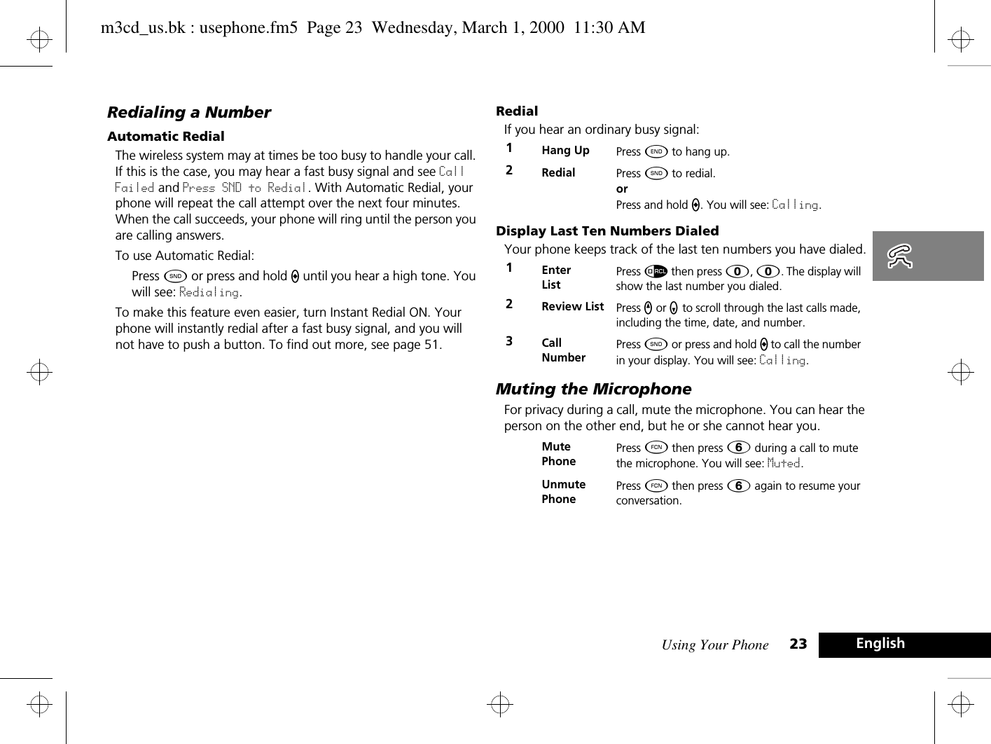 Using Your Phone 23 EnglishRedialing a NumberAutomatic RedialThe wireless system may at times be too busy to handle your call. If this is the case, you may hear a fast busy signal and see Call Failed and Press SND to Redial. With Automatic Redial, your phone will repeat the call attempt over the next four minutes. When the call succeeds, your phone will ring until the person you are calling answers.To use Automatic Redial:Press ¾ or press and hold A until you hear a high tone. You will see: Redialing.To make this feature even easier, turn Instant Redial ON. Your phone will instantly redial after a fast busy signal, and you will not have to push a button. To find out more, see page 51.RedialIf you hear an ordinary busy signal:Display Last Ten Numbers DialedYour phone keeps track of the last ten numbers you have dialed.Muting the MicrophoneFor privacy during a call, mute the microphone. You can hear the person on the other end, but he or she cannot hear you.1Hang Up Press ¼ to hang up.2Redial Press ¾ to redial. or Press and hold A. You will see: Calling.1Enter ListPress å then press â, â. The display will show the last number you dialed.2Review List Press q or Z to scroll through the last calls made, including the time, date, and number.3Call NumberPress ¾ or press and hold A to call the number in your display. You will see: Calling.Mute PhonePress Ä then press ß during a call to mute the microphone. You will see: Muted.Unmute PhonePress Ä then press ß again to resume your conversation.m3cd_us.bk : usephone.fm5  Page 23  Wednesday, March 1, 2000  11:30 AM