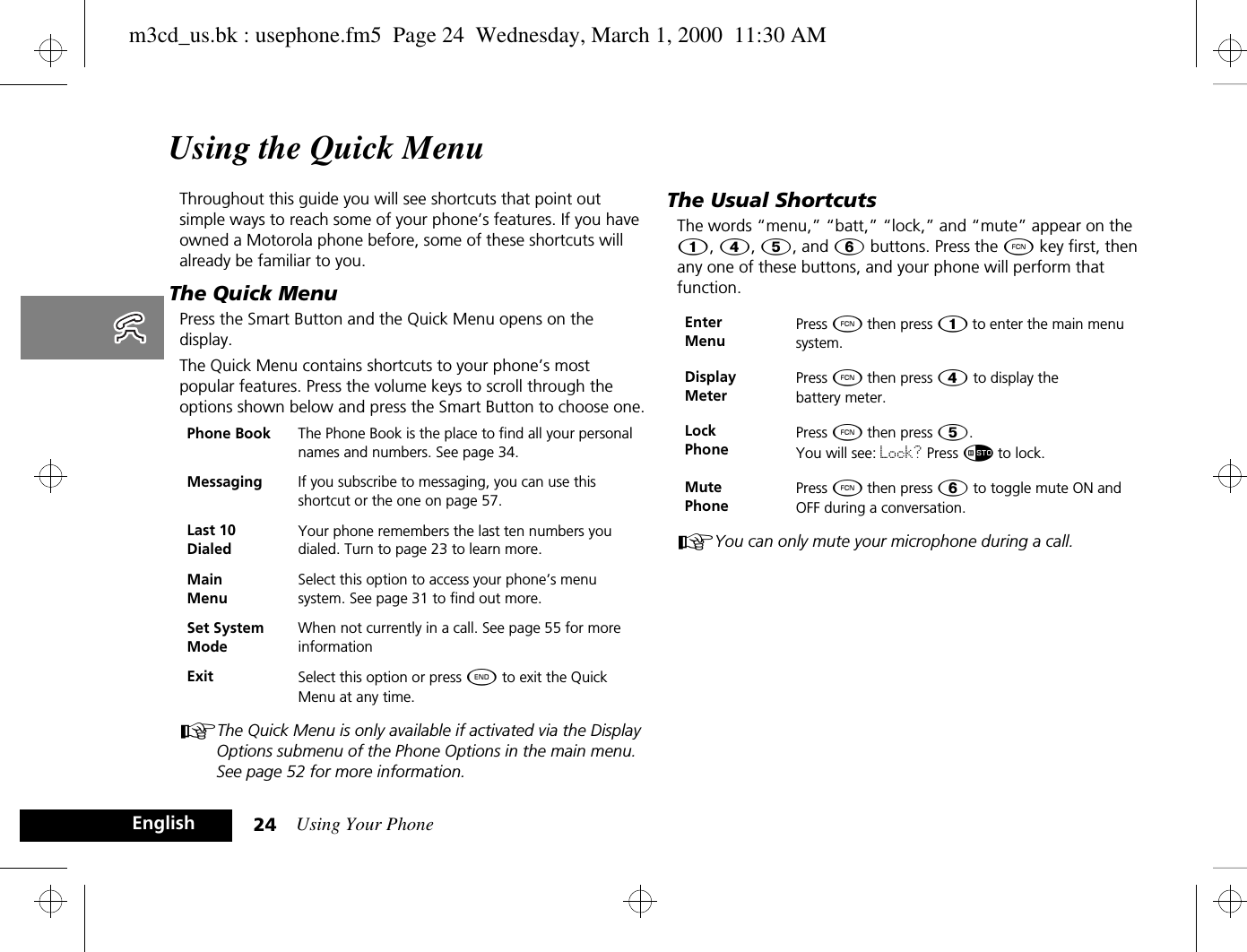 Using Your Phone24EnglishUsing the Quick MenuThroughout this guide you will see shortcuts that point out simple ways to reach some of your phone’s features. If you have owned a Motorola phone before, some of these shortcuts will already be familiar to you. The Quick MenuPress the Smart Button and the Quick Menu opens on the display. The Quick Menu contains shortcuts to your phone’s most popular features. Press the volume keys to scroll through the options shown below and press the Smart Button to choose one.AThe Quick Menu is only available if activated via the Display Options submenu of the Phone Options in the main menu.  See page 52 for more information.The Usual ShortcutsThe words “menu,” “batt,” “lock,” and “mute” appear on the Ú, Ý, Þ, and ß buttons. Press the Ä key first, then any one of these buttons, and your phone will perform that function.AYou can only mute your microphone during a call.Phone Book The Phone Book is the place to find all your personal names and numbers. See page 34.Messaging If you subscribe to messaging, you can use this shortcut or the one on page 57.Last 10 DialedYour phone remembers the last ten numbers you dialed. Turn to page 23 to learn more.Main MenuSelect this option to access your phone’s menu system. See page 31 to find out more.Set System ModeWhen not currently in a call. See page 55 for more informationExit Select this option or press ¼ to exit the Quick Menu at any time.Enter MenuPress Ä then press Ú to enter the main menu system.Display MeterPress Ä then press Ý to display the battery meter.Lock PhonePress Ä then press Þ. You will see: Lock? Press Ã to lock. Mute PhonePress Ä then press ß to toggle mute ON and OFF during a conversation.m3cd_us.bk : usephone.fm5  Page 24  Wednesday, March 1, 2000  11:30 AM