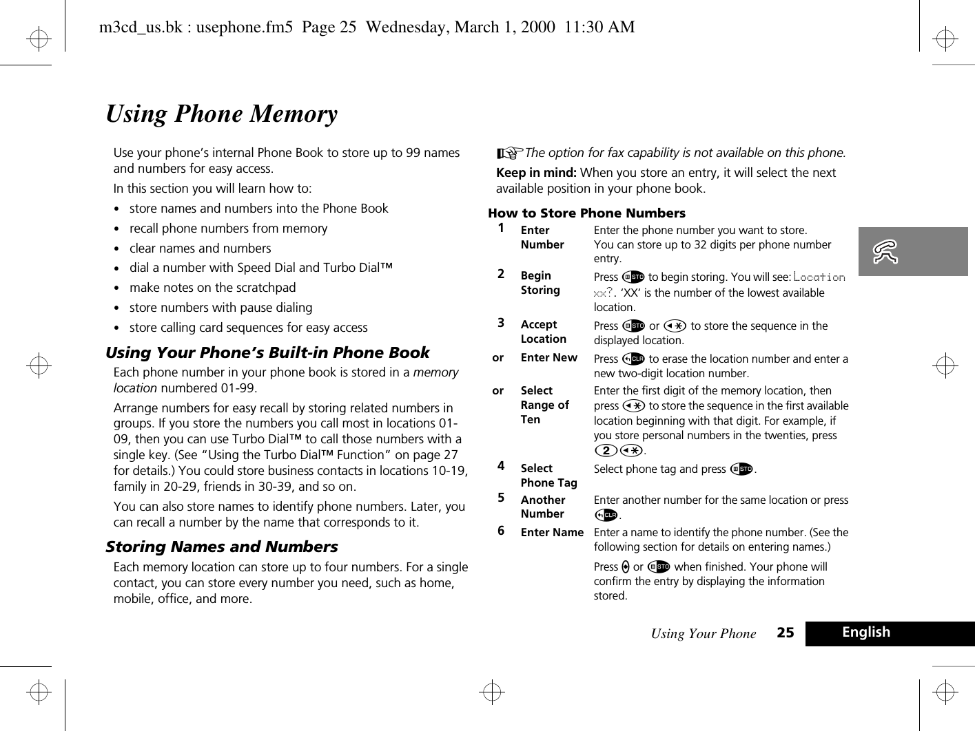 Using Your Phone 25 EnglishUsing Phone MemoryUse your phone’s internal Phone Book to store up to 99 names and numbers for easy access.In this section you will learn how to:•store names and numbers into the Phone Book•recall phone numbers from memory•clear names and numbers•dial a number with Speed Dial and Turbo Dial™•make notes on the scratchpad•store numbers with pause dialing•store calling card sequences for easy accessUsing Your Phone’s Built-in Phone BookEach phone number in your phone book is stored in a memory location numbered 01-99.Arrange numbers for easy recall by storing related numbers in groups. If you store the numbers you call most in locations 01-09, then you can use Turbo Dial™ to call those numbers with a single key. (See “Using the Turbo Dial™ Function” on page 27 for details.) You could store business contacts in locations 10-19, family in 20-29, friends in 30-39, and so on.You can also store names to identify phone numbers. Later, you can recall a number by the name that corresponds to it.Storing Names and NumbersEach memory location can store up to four numbers. For a single contact, you can store every number you need, such as home, mobile, office, and more.AThe option for fax capability is not available on this phone.Keep in mind: When you store an entry, it will select the next available position in your phone book.How to Store Phone Numbers1EnterNumberEnter the phone number you want to store. You can store up to 32 digits per phone number entry.2Begin StoringPress Ã to begin storing. You will see: Location xx?. ‘XX’ is the number of the lowest available location. 3AcceptLocationPress Ã or Ç to store the sequence in the displayed location.or Enter New  Press D to erase the location number and enter a new two-digit location number.or SelectRange of TenEnter the first digit of the memory location, then press Ç to store the sequence in the first available location beginning with that digit. For example, if you store personal numbers in the twenties, press 2Ç.4Select Phone TagSelect phone tag and press Ã.5Another NumberEnter another number for the same location or press D.6Enter Name Enter a name to identify the phone number. (See the following section for details on entering names.)Press a or Ã when finished. Your phone will confirm the entry by displaying the information stored.m3cd_us.bk : usephone.fm5  Page 25  Wednesday, March 1, 2000  11:30 AM