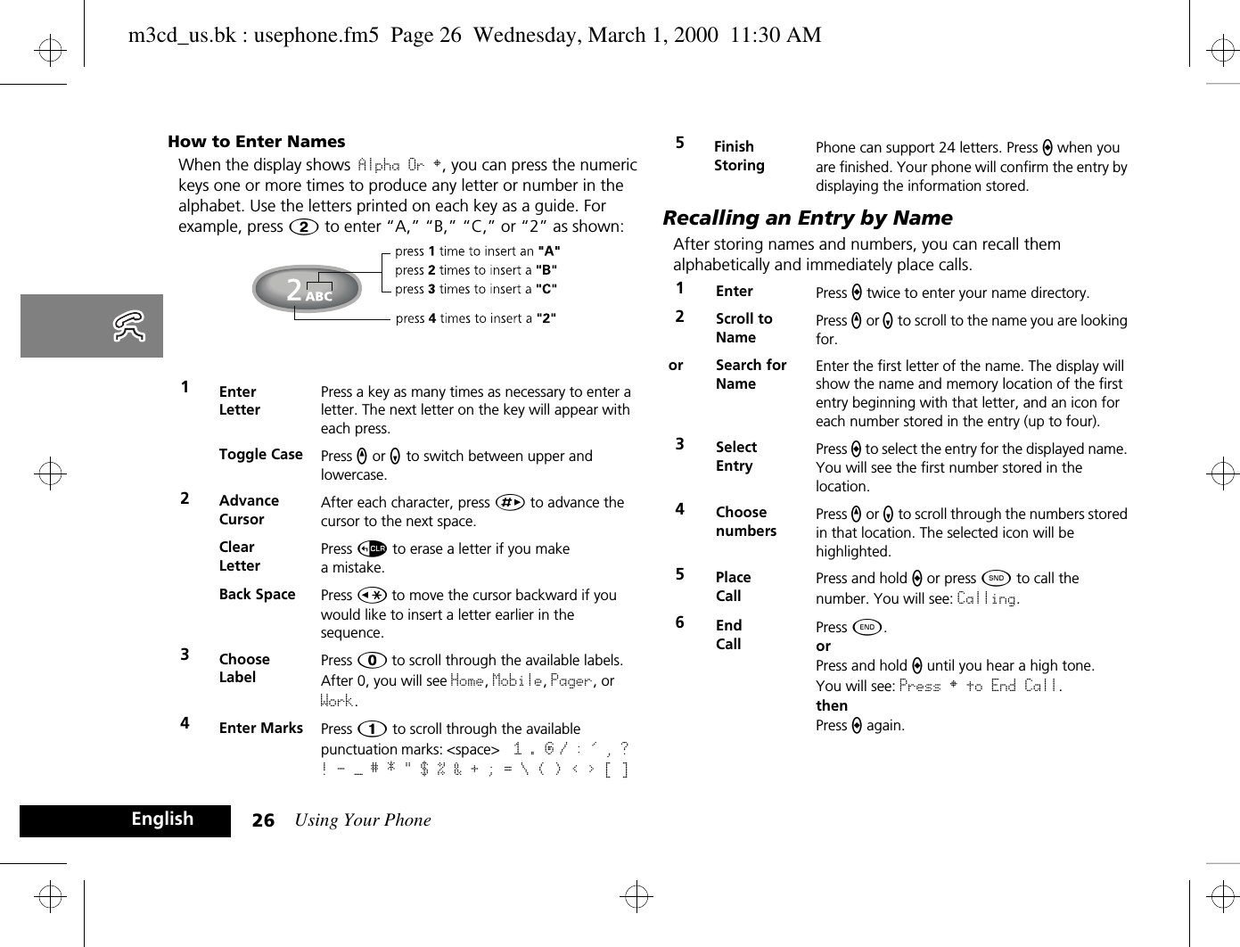 Using Your Phone26EnglishHow to Enter NamesWhen the display shows Alpha Or §, you can press the numeric keys one or more times to produce any letter or number in the alphabet. Use the letters printed on each key as a guide. For example, press Û to enter “A,” “B,” “C,” or “2” as shown: Recalling an Entry by NameAfter storing names and numbers, you can recall them alphabetically and immediately place calls.1Enter LetterPress a key as many times as necessary to enter a letter. The next letter on the key will appear with each press.Toggle Case Press q or z to switch between upper and lowercase.2Advance CursorAfter each character, press È to advance the cursor to the next space.Clear LetterPress D to erase a letter if you make a mistake.Back Space Press Ç to move the cursor backward if you would like to insert a letter earlier in the sequence.3Choose LabelPress 0 to scroll through the available labels. After 0, you will see Home, Mobile, Pager, or Work. 4Enter Marks Press Ú to scroll through the available punctuation marks: &lt;space&gt;  1 . @ / : &apos; , ? ! - — # * &quot; $ % &amp; + ; = \ ( ) &lt; &gt; [ ]5Finish StoringPhone can support 24 letters. Press a when you are finished. Your phone will confirm the entry by displaying the information stored.1Enter  Press a twice to enter your name directory.2Scroll to NamePress q or z to scroll to the name you are looking for.or Search for NameEnter the first letter of the name. The display will show the name and memory location of the first entry beginning with that letter, and an icon for each number stored in the entry (up to four).3Select EntryPress a to select the entry for the displayed name. You will see the first number stored in the location.4ChoosenumbersPress q or z to scroll through the numbers stored in that location. The selected icon will be highlighted.5Place CallPress and hold a or press ¾ to call the number. You will see: Calling.6End CallPress ¼.orPress and hold a until you hear a high tone.You will see: Press § to End Call.thenPress a again.m3cd_us.bk : usephone.fm5  Page 26  Wednesday, March 1, 2000  11:30 AM