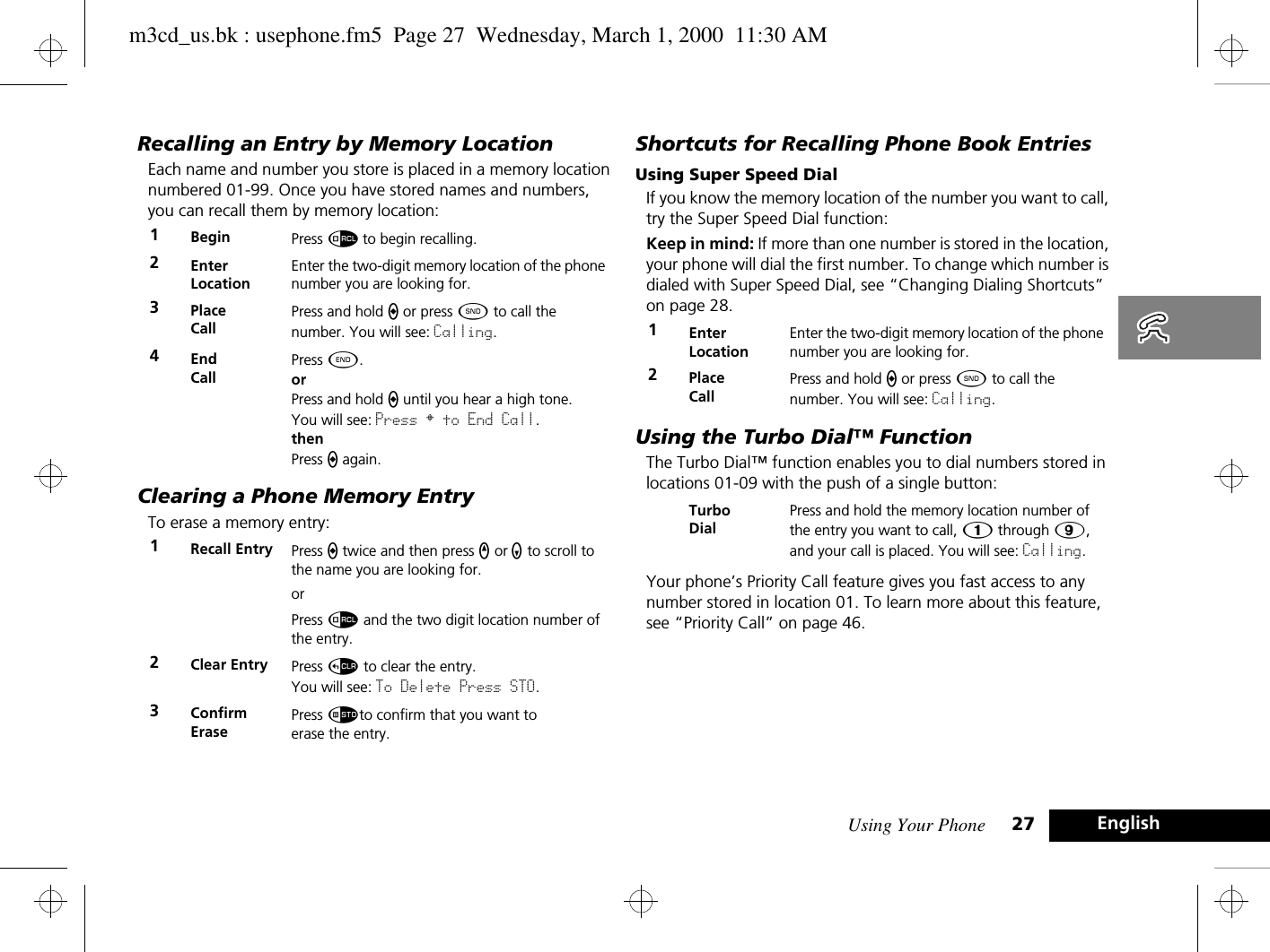 Using Your Phone 27 EnglishRecalling an Entry by Memory LocationEach name and number you store is placed in a memory location numbered 01-99. Once you have stored names and numbers, you can recall them by memory location:Clearing a Phone Memory EntryTo erase a memory entry:Shortcuts for Recalling Phone Book EntriesUsing Super Speed DialIf you know the memory location of the number you want to call, try the Super Speed Dial function:Keep in mind: If more than one number is stored in the location, your phone will dial the first number. To change which number is dialed with Super Speed Dial, see “Changing Dialing Shortcuts” on page 28.Using the Turbo Dial™ FunctionThe Turbo Dial™ function enables you to dial numbers stored in locations 01-09 with the push of a single button:Your phone’s Priority Call feature gives you fast access to any number stored in location 01. To learn more about this feature, see “Priority Call” on page 46.1Begin  Press å to begin recalling.2Enter LocationEnter the two-digit memory location of the phone number you are looking for. 3Place CallPress and hold a or press ¾ to call the number. You will see: Calling.4End CallPress ¼.orPress and hold a until you hear a high tone.You will see: Press § to End Call.thenPress a again.1Recall Entry  Press a twice and then press q or z to scroll to the name you are looking for.orPress å and the two digit location number of the entry.2Clear Entry Press D to clear the entry.You will see: To Delete Press STO.3ConfirmErasePress Ãto confirm that you want toerase the entry.1Enter LocationEnter the two-digit memory location of the phone number you are looking for. 2Place CallPress and hold a or press ¾ to call the number. You will see: Calling.Turbo DialPress and hold the memory location number of the entry you want to call, Ú through á, and your call is placed. You will see: Calling.m3cd_us.bk : usephone.fm5  Page 27  Wednesday, March 1, 2000  11:30 AM