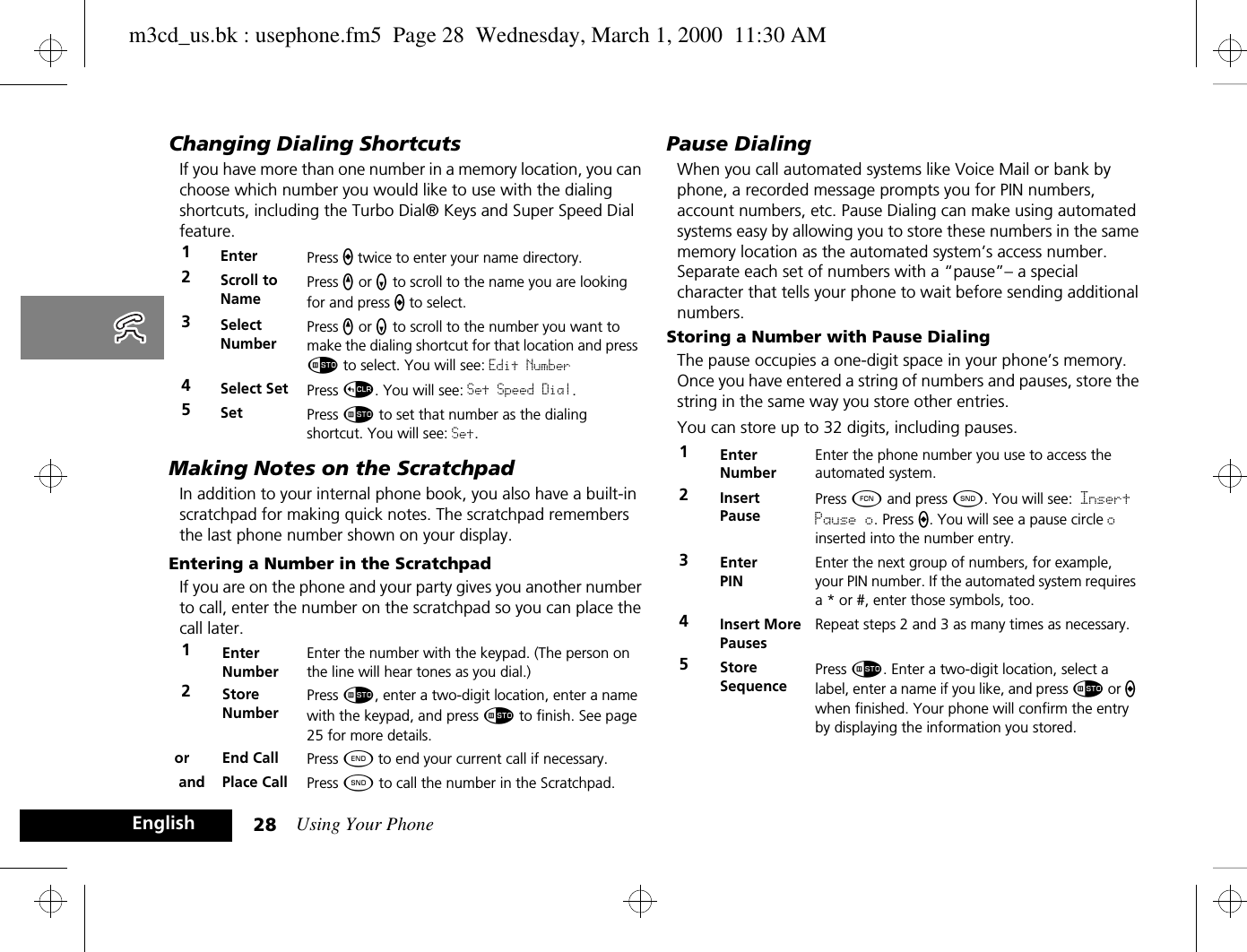 Using Your Phone28EnglishChanging Dialing ShortcutsIf you have more than one number in a memory location, you can choose which number you would like to use with the dialing shortcuts, including the Turbo Dial® Keys and Super Speed Dial feature.Making Notes on the ScratchpadIn addition to your internal phone book, you also have a built-in scratchpad for making quick notes. The scratchpad remembers the last phone number shown on your display. Entering a Number in the ScratchpadIf you are on the phone and your party gives you another number to call, enter the number on the scratchpad so you can place the call later.Pause DialingWhen you call automated systems like Voice Mail or bank by phone, a recorded message prompts you for PIN numbers, account numbers, etc. Pause Dialing can make using automated systems easy by allowing you to store these numbers in the same memory location as the automated system’s access number. Separate each set of numbers with a “pause”– a special character that tells your phone to wait before sending additional numbers.Storing a Number with Pause DialingThe pause occupies a one-digit space in your phone’s memory. Once you have entered a string of numbers and pauses, store the string in the same way you store other entries.You can store up to 32 digits, including pauses.1Enter Press a twice to enter your name directory.2Scroll to NamePress q or z to scroll to the name you are looking for and press a to select.3Select NumberPress q or z to scroll to the number you want to make the dialing shortcut for that location and press Ã to select. You will see: Edit Number4Select Set Press D. You will see: Set Speed Dial.5Set Press Ã to set that number as the dialing shortcut. You will see: Set.1Enter NumberEnter the number with the keypad. (The person on the line will hear tones as you dial.)2Store NumberPress Ã, enter a two-digit location, enter a name with the keypad, and press Ã to finish. See page 25 for more details.or End Call Press ¼ to end your current call if necessary. and Place Call Press ¾ to call the number in the Scratchpad.1EnterNumberEnter the phone number you use to access the automated system.2InsertPausePress Ä and press ¾. You will see: Insert Pause o. Press a. You will see a pause circle o inserted into the number entry.3EnterPINEnter the next group of numbers, for example, your PIN number. If the automated system requires a * or #, enter those symbols, too.4Insert More PausesRepeat steps 2 and 3 as many times as necessary.5StoreSequencePress Ã. Enter a two-digit location, select a label, enter a name if you like, and press Ã or a when finished. Your phone will confirm the entry by displaying the information you stored.m3cd_us.bk : usephone.fm5  Page 28  Wednesday, March 1, 2000  11:30 AM