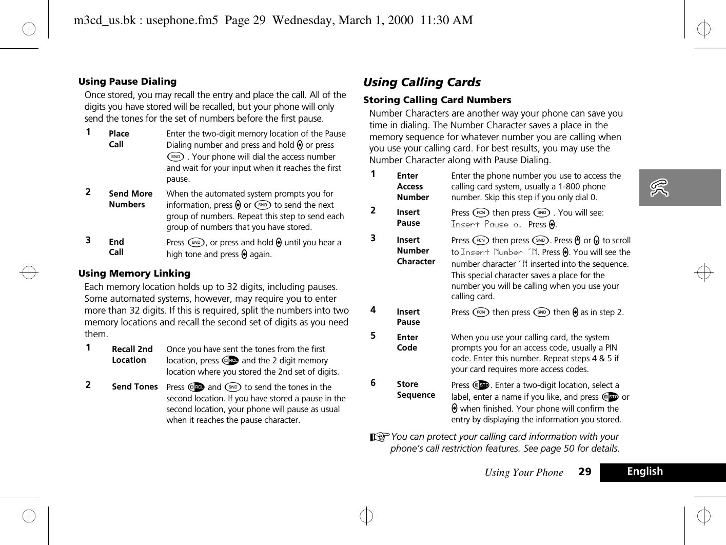 Using Your Phone 29 EnglishUsing Pause DialingOnce stored, you may recall the entry and place the call. All of the digits you have stored will be recalled, but your phone will only send the tones for the set of numbers before the first pause.Using Memory LinkingEach memory location holds up to 32 digits, including pauses. Some automated systems, however, may require you to enter more than 32 digits. If this is required, split the numbers into two memory locations and recall the second set of digits as you need them.Using Calling CardsStoring Calling Card NumbersNumber Characters are another way your phone can save you time in dialing. The Number Character saves a place in the memory sequence for whatever number you are calling when you use your calling card. For best results, you may use the Number Character along with Pause Dialing.AYou can protect your calling card information with your phone’s call restriction features. See page 50 for details.1Place CallEnter the two-digit memory location of the Pause Dialing number and press and hold a or press ¾ . Your phone will dial the access number and wait for your input when it reaches the first pause.2Send More NumbersWhen the automated system prompts you for information, press a or ¾ to send the next group of numbers. Repeat this step to send each group of numbers that you have stored.3End CallPress ¼, or press and hold a until you hear a high tone and press a again.1Recall 2nd LocationOnce you have sent the tones from the first location, press å and the 2 digit memory location where you stored the 2nd set of digits.2Send Tones Press å and ¾ to send the tones in the second location. If you have stored a pause in the second location, your phone will pause as usual when it reaches the pause character. 1Enter Access NumberEnter the phone number you use to access the calling card system, usually a 1-800 phone number. Skip this step if you only dial 0.2Insert PausePress Ä then press ¾ . You will see: Insert Pause o. Press a.3Insert Number CharacterPress Ä then press ¾. Press q or Z to scroll to Insert Number &apos;N. Press a. You will see the number character &apos;N inserted into the sequence. This special character saves a place for the number you will be calling when you use your calling card.4Insert PausePress Ä then press ¾ then a as in step 2.5Enter CodeWhen you use your calling card, the system prompts you for an access code, usually a PIN code. Enter this number. Repeat steps 4 &amp; 5 if your card requires more access codes.6StoreSequencePress Ã. Enter a two-digit location, select a label, enter a name if you like, and press Ã or a when finished. Your phone will confirm the entry by displaying the information you stored.m3cd_us.bk : usephone.fm5  Page 29  Wednesday, March 1, 2000  11:30 AM