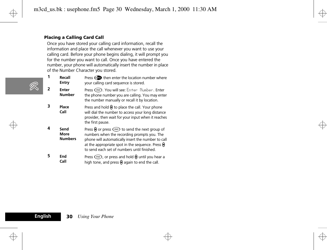 Using Your Phone30EnglishPlacing a Calling Card CallOnce you have stored your calling card information, recall the information and place the call whenever you want to use your calling card. Before your phone begins dialing, it will prompt you for the number you want to call. Once you have entered the number, your phone will automatically insert the number in place of the Number Character you stored.1RecallEntryPress å then enter the location number where your calling card sequence is stored.2EnterNumberPress ¾. You will see: Enter Number. Enter the phone number you are calling. You may enter the number manually or recall it by location.3PlaceCallPress and hold a to place the call. Your phone will dial the number to access your long distance provider, then wait for your input when it reaches the first pause.4SendMoreNumbersPress a or press ¾ to send the next group of numbers when the recording prompts you. The phone will automatically insert the number to call at the appropriate spot in the sequence. Press a to send each set of numbers until finished.5End CallPress ¼, or press and hold a until you hear a high tone, and press a again to end the call.m3cd_us.bk : usephone.fm5  Page 30  Wednesday, March 1, 2000  11:30 AM