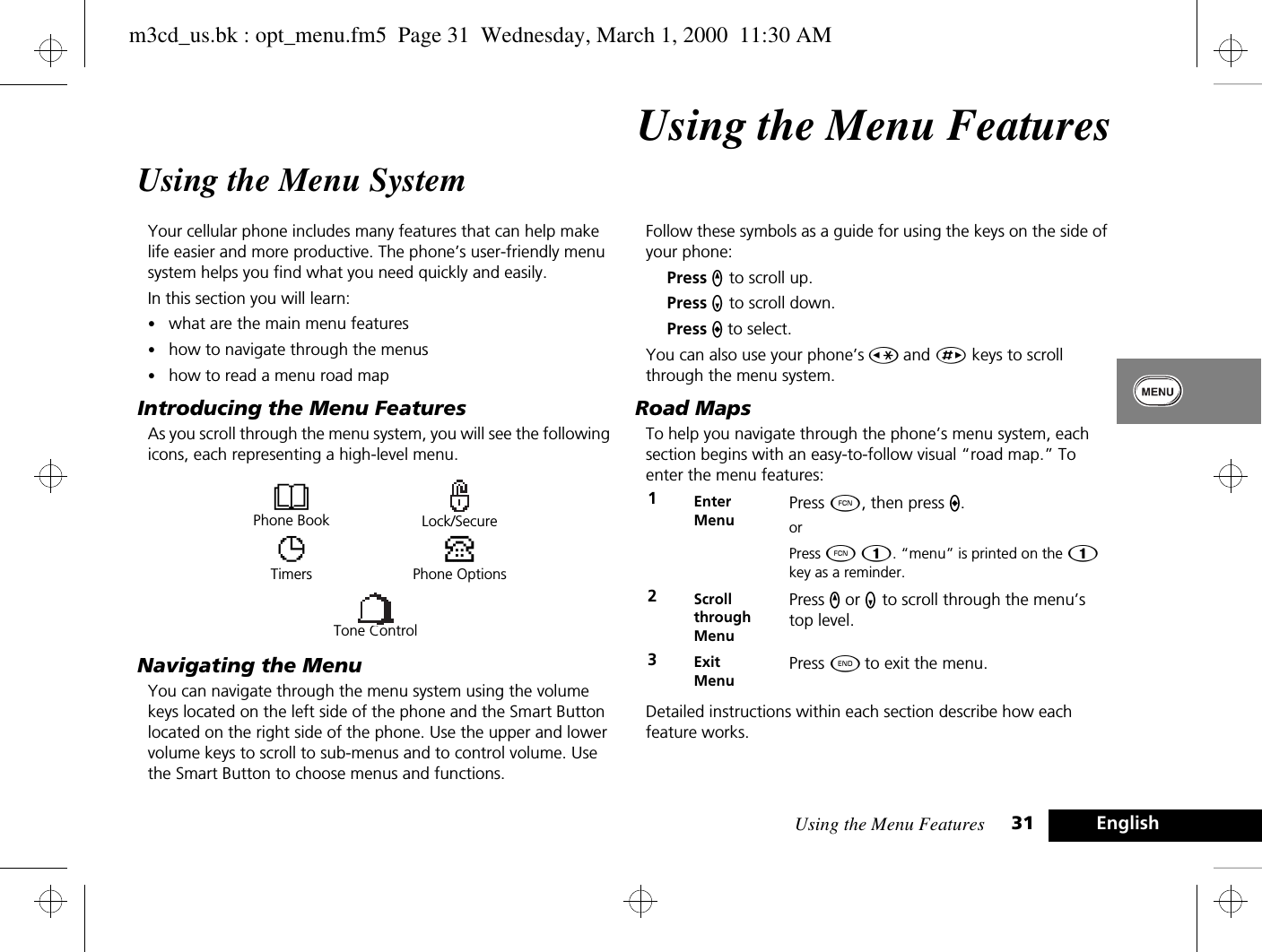 Using the Menu Features 31 EnglishUsing the Menu FeaturesUsing the Menu SystemYour cellular phone includes many features that can help make life easier and more productive. The phone’s user-friendly menu system helps you find what you need quickly and easily.In this section you will learn:•what are the main menu features•how to navigate through the menus•how to read a menu road mapIntroducing the Menu FeaturesAs you scroll through the menu system, you will see the following icons, each representing a high-level menu. Navigating the MenuYou can navigate through the menu system using the volume keys located on the left side of the phone and the Smart Button located on the right side of the phone. Use the upper and lower volume keys to scroll to sub-menus and to control volume. Use the Smart Button to choose menus and functions.Follow these symbols as a guide for using the keys on the side of your phone:Press q to scroll up.Press Z to scroll down.Press A to select.You can also use your phone’s Ç and È keys to scroll through the menu system.Road MapsTo help you navigate through the phone’s menu system, each section begins with an easy-to-follow visual “road map.” To enter the menu features:Detailed instructions within each section describe how each feature works.BPhone Book Lock/SecureTTimersPPhone OptionsTone Control1Enter MenuPress Ä, then press A.orPress Ä Ú. “menu” is printed on the Ú key as a reminder.2Scroll through MenuPress q or Z to scroll through the menu’s top level.3Exit MenuPress ¼ to exit the menu.m3cd_us.bk : opt_menu.fm5  Page 31  Wednesday, March 1, 2000  11:30 AM