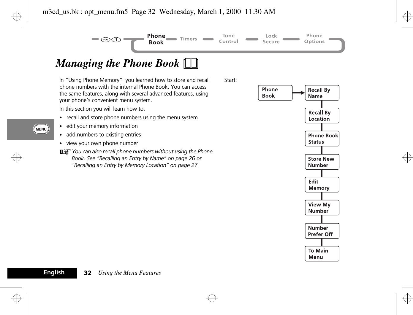 Using the Menu Features32EnglishManaging the Phone Book BIn “Using Phone Memory”  you learned how to store and recall phone numbers with the internal Phone Book. You can access the same features, along with several advanced features, using your phone’s convenient menu system. In this section you will learn how to:•recall and store phone numbers using the menu system•edit your memory information•add numbers to existing entries•view your own phone numberAYou can also recall phone numbers without using the Phone Book. See “Recalling an Entry by Name” on page 26 or “Recalling an Entry by Memory Location” on page 27.Start:m3cd_us.bk : opt_menu.fm5  Page 32  Wednesday, March 1, 2000  11:30 AM