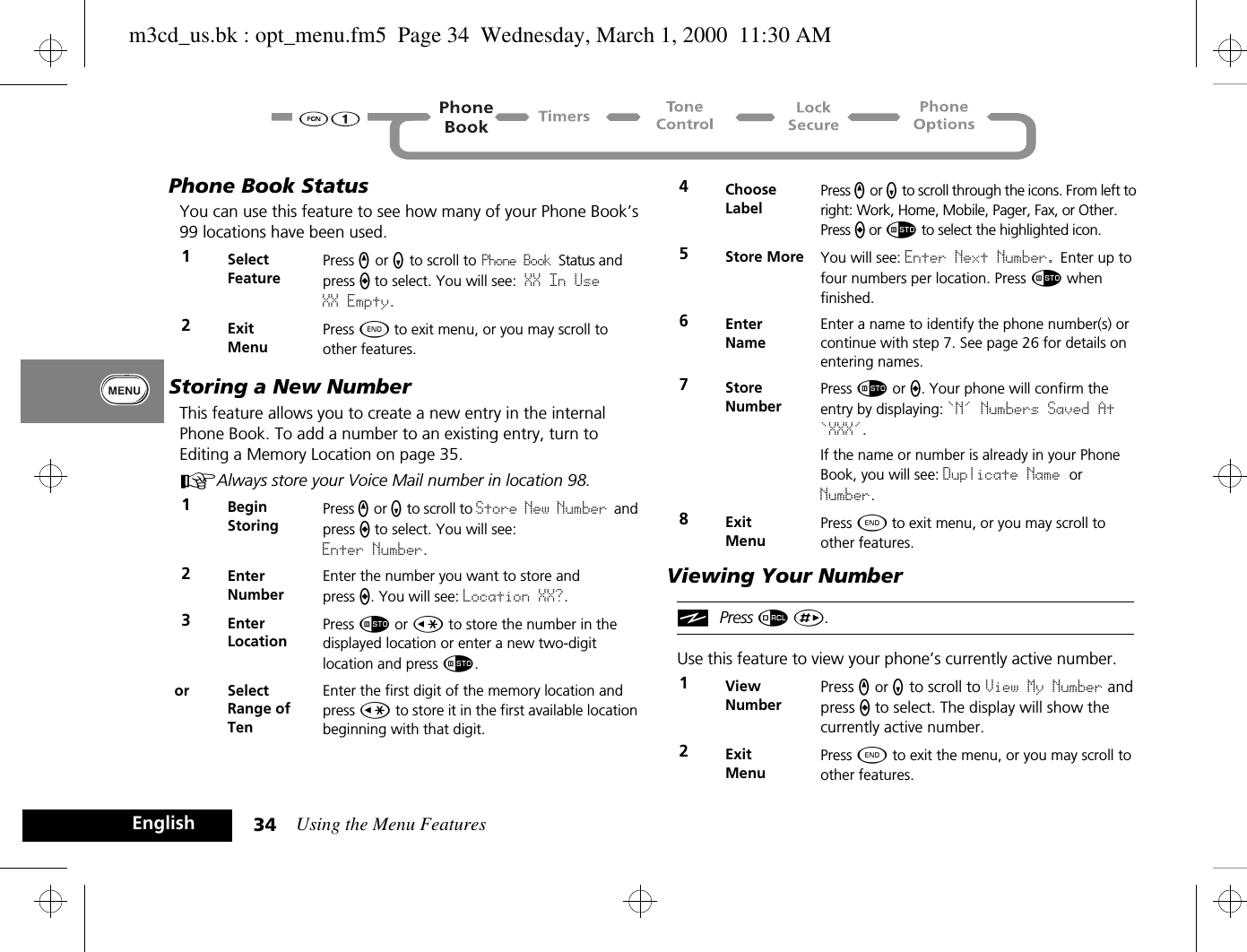 Using the Menu Features34EnglishPhone Book StatusYou can use this feature to see how many of your Phone Book’s 99 locations have been used. Storing a New NumberThis feature allows you to create a new entry in the internal Phone Book. To add a number to an existing entry, turn to Editing a Memory Location on page 35.AAlways store your Voice Mail number in location 98.Viewing Your NumberiPress å È.Use this feature to view your phone’s currently active number.1Select FeaturePress q or Z to scroll to Phone Book Status and press a to select. You will see: XX In Use XX Empty.2ExitMenuPress ¼ to exit menu, or you may scroll to other features.1BeginStoringPress q or Z to scroll to Store New Number and press a to select. You will see: Enter Number.2EnterNumberEnter the number you want to store and press a. You will see: Location XX?. 3EnterLocationPress Ã or Ç to store the number in the displayed location or enter a new two-digit location and press Ã.or SelectRange of TenEnter the first digit of the memory location and press Ç to store it in the first available location beginning with that digit.4Choose LabelPress q or Z to scroll through the icons. From left to right: Work, Home, Mobile, Pager, Fax, or Other. Press a or Ã to select the highlighted icon.5Store More You will see: Enter Next Number. Enter up to four numbers per location. Press Ã when finished.6Enter NameEnter a name to identify the phone number(s) or continue with step 7. See page 26 for details on entering names.7StoreNumberPress Ã or a. Your phone will confirm the entry by displaying: `N&apos; Numbers Saved At `XXX&apos;.If the name or number is already in your Phone Book, you will see: Duplicate Name or Number.8ExitMenuPress ¼ to exit menu, or you may scroll to other features.1ViewNumberPress q or Z to scroll to View My Number and press a to select. The display will show the currently active number.2Exit MenuPress ¼ to exit the menu, or you may scroll to other features.m3cd_us.bk : opt_menu.fm5  Page 34  Wednesday, March 1, 2000  11:30 AM