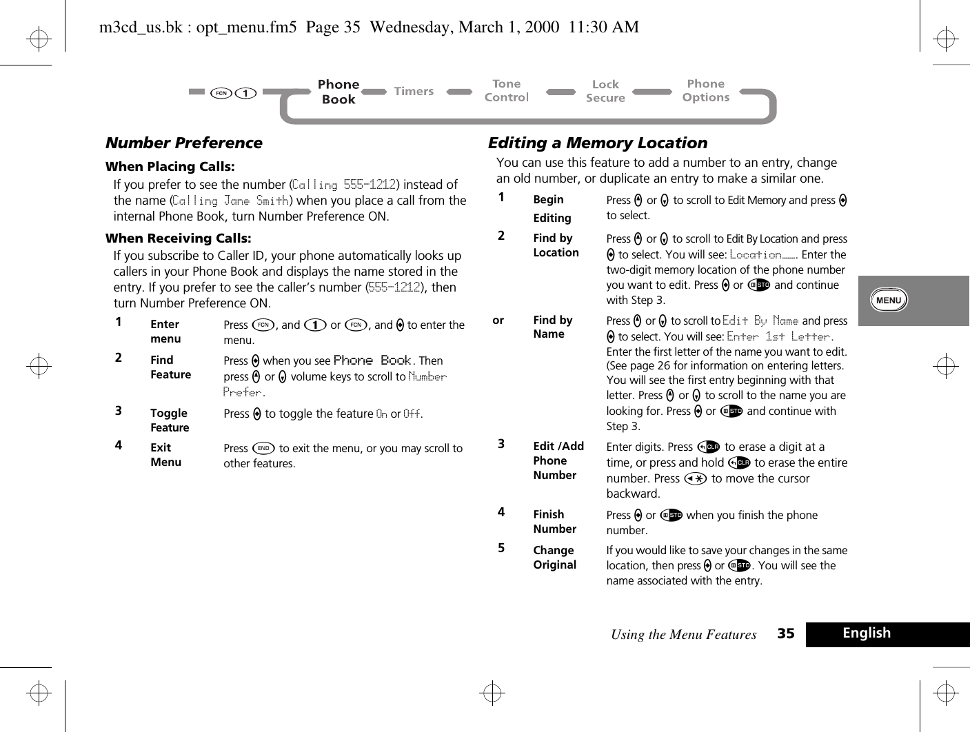 Using the Menu Features 35 EnglishNumber PreferenceWhen Placing Calls:If you prefer to see the number (Calling 555-1212) instead of the name (Calling Jane Smith) when you place a call from the internal Phone Book, turn Number Preference ON.When Receiving Calls:If you subscribe to Caller ID, your phone automatically looks up callers in your Phone Book and displays the name stored in the entry. If you prefer to see the caller’s number (555-1212), then turn Number Preference ON.Editing a Memory LocationYou can use this feature to add a number to an entry, change an old number, or duplicate an entry to make a similar one. 1Enter menuPress Ä, and Ú or Ä, and a to enter the menu.2Find FeaturePress a when you see Phone Book. Then press q or Z volume keys to scroll to Number Prefer.3ToggleFeaturePress a to toggle the feature On or Off.4Exit MenuPress ¼ to exit the menu, or you may scroll to other features.1BeginEditingPress q or Z to scroll to Edit Memory and press a to select.2Find by Location Press q or Z to scroll to Edit By Location and press a to select. You will see: Location——. Enter the two-digit memory location of the phone number you want to edit. Press a or Ã and continue with Step 3.or Find by NamePress q or Z to scroll to Edit By Name and press a to select. You will see: Enter 1st Letter. Enter the first letter of the name you want to edit. (See page 26 for information on entering letters. You will see the first entry beginning with that letter. Press q or Z to scroll to the name you are looking for. Press a or Ã and continue with Step 3.3Edit /AddPhone NumberEnter digits. Press D to erase a digit at a time, or press and hold D to erase the entire number. Press Ç to move the cursor backward.4Finish NumberPress a or Ã when you finish the phone number. 5Change OriginalIf you would like to save your changes in the same location, then press a or Ã. You will see the name associated with the entry.m3cd_us.bk : opt_menu.fm5  Page 35  Wednesday, March 1, 2000  11:30 AM