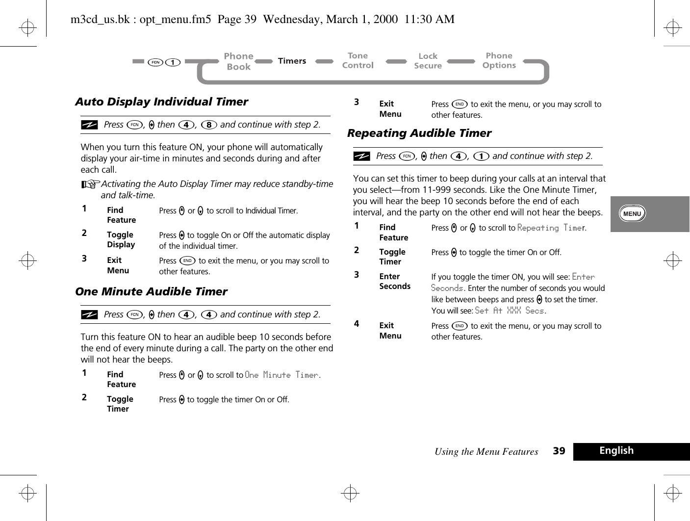 Using the Menu Features 39 EnglishAuto Display Individual TimeriPress Ä, a then Ý, 8 and continue with step 2.When you turn this feature ON, your phone will automatically display your air-time in minutes and seconds during and after each call.AActivating the Auto Display Timer may reduce standby-time and talk-time.One Minute Audible TimeriPress Ä, a then Ý, 4 and continue with step 2.Turn this feature ON to hear an audible beep 10 seconds before the end of every minute during a call. The party on the other end will not hear the beeps.Repeating Audible TimeriPress Ä, a then Ý, 1 and continue with step 2.You can set this timer to beep during your calls at an interval that you select—from 11-999 seconds. Like the One Minute Timer, you will hear the beep 10 seconds before the end of each interval, and the party on the other end will not hear the beeps.1Find FeaturePress q or Z to scroll to Individual Timer.2ToggleDisplayPress a to toggle On or Off the automatic display of the individual timer.3ExitMenuPress ¼ to exit the menu, or you may scroll to other features.1Find FeaturePress q or Z to scroll to One Minute Timer.2ToggleTimerPress a to toggle the timer On or Off.3ExitMenuPress ¼ to exit the menu, or you may scroll to other features.1Find FeaturePress q or Z to scroll to Repeating Timer.2ToggleTimerPress a to toggle the timer On or Off.3Enter SecondsIf you toggle the timer ON, you will see: Enter Seconds. Enter the number of seconds you would like between beeps and press a to set the timer. You will see: Set At XXX Secs.4ExitMenuPress ¼ to exit the menu, or you may scroll to other features.m3cd_us.bk : opt_menu.fm5  Page 39  Wednesday, March 1, 2000  11:30 AM