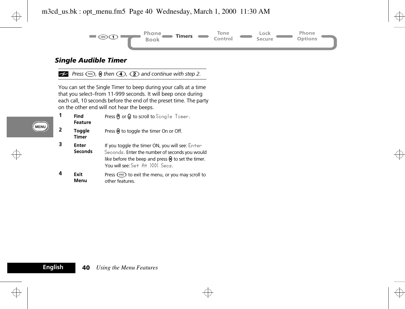 Using the Menu Features40EnglishSingle Audible TimeriPress Ä, a then Ý, 2 and continue with step 2.You can set the Single Timer to beep during your calls at a time that you select–from 11-999 seconds. It will beep once during each call, 10 seconds before the end of the preset time. The party on the other end will not hear the beeps.1Find FeaturePress q or Z to scroll to Single Timer.2ToggleTimerPress a to toggle the timer On or Off.3Enter SecondsIf you toggle the timer ON, you will see: Enter Seconds. Enter the number of seconds you would like before the beep and press a to set the timer. You will see: Set At XXX Secs.4ExitMenuPress ¼ to exit the menu, or you may scroll to other features.m3cd_us.bk : opt_menu.fm5  Page 40  Wednesday, March 1, 2000  11:30 AM
