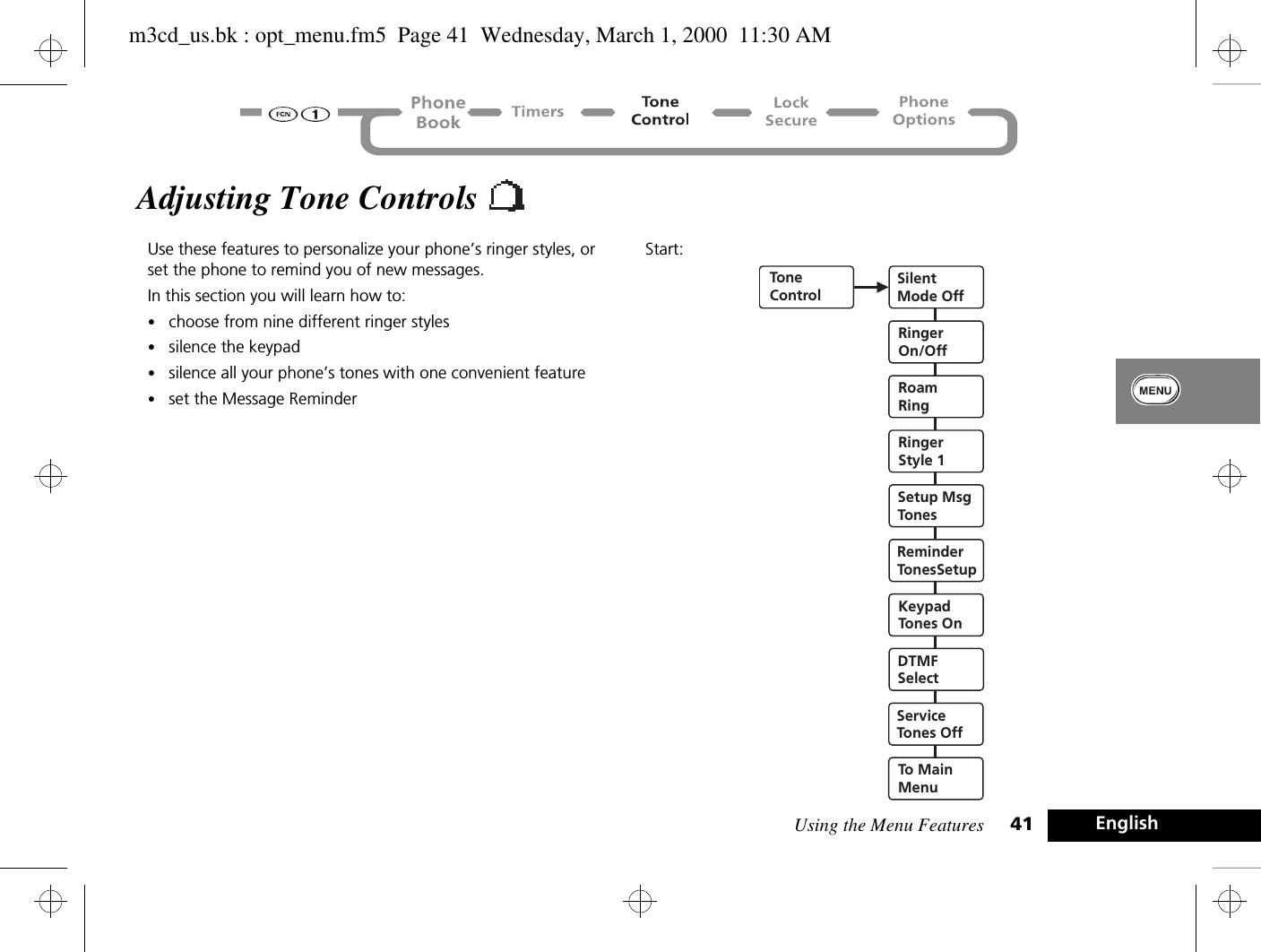 Using the Menu Features 41 EnglishAdjusting Tone Controls Use these features to personalize your phone’s ringer styles, or set the phone to remind you of new messages.In this section you will learn how to:•choose from nine different ringer styles•silence the keypad•silence all your phone’s tones with one convenient feature•set the Message ReminderStart:ToneControlSilentMode OffRingerStyle 1Setup MsgTonesReminderTonesSetupKeypadTones OnDTMFSelectServiceTones OffTo MainMenuRoamRingRingerOn/Offm3cd_us.bk : opt_menu.fm5  Page 41  Wednesday, March 1, 2000  11:30 AM