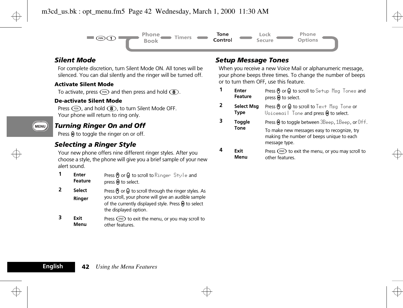 Using the Menu Features42EnglishSilent ModeFor complete discretion, turn Silent Mode ON. All tones will be silenced. You can dial silently and the ringer will be turned off.Activate Silent ModeTo activate, press Ä and then press and hold 8.De-activate Silent ModePress Ä, and hold 8, to turn Silent Mode OFF.Your phone will return to ring only.Turning Ringer On and OffPress A to toggle the ringer on or off.Selecting a Ringer StyleYour new phone offers nine different ringer styles. After you choose a style, the phone will give you a brief sample of your new alert sound.Setup Message TonesWhen you receive a new Voice Mail or alphanumeric message, your phone beeps three times. To change the number of beeps or to turn them OFF, use this feature.1Enter FeaturePress q or Z to scroll to Ringer Style and press A to select.2SelectRingerPress q or Z to scroll through the ringer styles. As you scroll, your phone will give an audible sample of the currently displayed style. Press A to select the displayed option.3ExitMenuPress ¼ to exit the menu, or you may scroll to other features.1Enter FeaturePress q or Z to scroll to Setup Msg Tones and press A to select.2Select Msg TypePress q or Z to scroll to Text Msg Tone or Voicemail Tone and press A to select.3Toggle TonePress A to toggle between 3Beep, 1Beep, or Off.To make new messages easy to recognize, try making the number of beeps unique to each message type.4ExitMenuPress ¼ to exit the menu, or you may scroll to other features.m3cd_us.bk : opt_menu.fm5  Page 42  Wednesday, March 1, 2000  11:30 AM