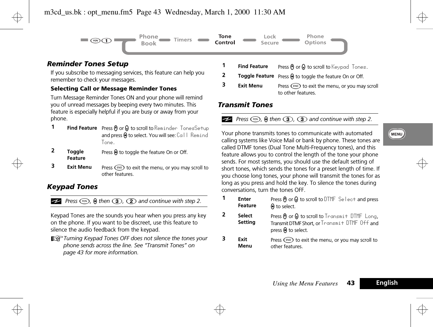 Using the Menu Features 43 EnglishReminder Tones SetupIf you subscribe to messaging services, this feature can help you remember to check your messages. Selecting Call or Message Reminder TonesTurn Message Reminder Tones ON and your phone will remind you of unread messages by beeping every two minutes. This feature is especially helpful if you are busy or away from your phone. Keypad TonesiPress Ä, a then 3, 2 and continue with step 2.Keypad Tones are the sounds you hear when you press any key on the phone. If you want to be discreet, use this feature to silence the audio feedback from the keypad. ATurning Keypad Tones OFF does not silence the tones your phone sends across the line. See “Transmit Tones” on page 43 for more information.Transmit TonesiPress Ä, a then 3, 3 and continue with step 2.Your phone transmits tones to communicate with automated calling systems like Voice Mail or bank by phone. These tones are called DTMF tones (Dual Tone Multi-Frequency tones), and this feature allows you to control the length of the tone your phone sends. For most systems, you should use the default setting of short tones, which sends the tones for a preset length of time. If you choose long tones, your phone will transmit the tones for as long as you press and hold the key. To silence the tones during conversations, turn the tones OFF.1Find Feature Press q or Z to scroll to Reminder TonesSetup and press A to select. You will see: Call Remind Tone.2Toggle FeaturePress A to toggle the feature On or Off.3Exit Menu Press ¼ to exit the menu, or you may scroll to other features.1Find Feature Press q or Z to scroll to Keypad Tones.2Toggle Feature Press A to toggle the feature On or Off.3Exit Menu Press ¼ to exit the menu, or you may scroll to other features.1Enter FeaturePress q or Z to scroll to DTMF Select and press A to select.2Select SettingPress q or Z to scroll to Transmit DTMF Long, Transmit DTMF Short, or Transmit DTMF Off and press A to select.3ExitMenuPress ¼ to exit the menu, or you may scroll to other features.m3cd_us.bk : opt_menu.fm5  Page 43  Wednesday, March 1, 2000  11:30 AM