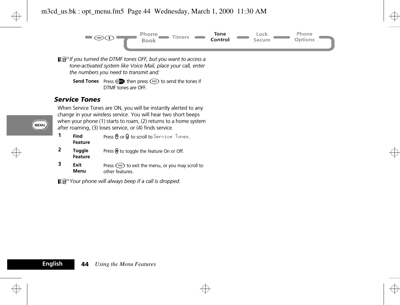 Using the Menu Features44EnglishAIf you turned the DTMF tones OFF, but you want to access a tone-activated system like Voice Mail, place your call, enter the numbers you need to transmit and:Service TonesWhen Service Tones are ON, you will be instantly alerted to any change in your wireless service. You will hear two short beeps when your phone (1) starts to roam, (2) returns to a home system after roaming, (3) loses service, or (4) finds service.AYour phone will always beep if a call is dropped.Send Tones Press å then press ¾ to send the tones if DTMF tones are OFF.1Find FeaturePress q or Z to scroll to Service Tones.2Toggle FeaturePress A to toggle the feature On or Off.3ExitMenuPress ¼ to exit the menu, or you may scroll to other features.m3cd_us.bk : opt_menu.fm5  Page 44  Wednesday, March 1, 2000  11:30 AM