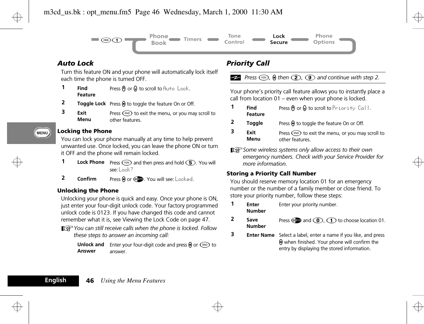 Using the Menu Features46EnglishAuto LockTurn this feature ON and your phone will automatically lock itself each time the phone is turned OFF.Locking the PhoneYou can lock your phone manually at any time to help prevent unwanted use. Once locked, you can leave the phone ON or turn it OFF and the phone will remain locked.Unlocking the PhoneUnlocking your phone is quick and easy. Once your phone is ON, just enter your four-digit unlock code. Your factory programmed unlock code is 0123. If you have changed this code and cannot remember what it is, see Viewing the Lock Code on page 47.AYou can still receive calls when the phone is locked. Follow these steps to answer an incoming call:Priority Call iPress Ä, a then 2, 9 and continue with step 2.Your phone’s priority call feature allows you to instantly place a call from location 01 – even when your phone is locked. ASome wireless systems only allow access to their own emergency numbers. Check with your Service Provider for more information.Storing a Priority Call NumberYou should reserve memory location 01 for an emergency number or the number of a family member or close friend. To store your priority number, follow these steps:1Find FeaturePress q or Z to scroll to Auto Lock.2Toggle Lock Press A to toggle the feature On or Off.3ExitMenuPress ¼ to exit the menu, or you may scroll to other features.1Lock Phone Press Ä and then press and hold Þ. You will see: Lock?2Confirm  Press A or Ã. You will see: Locked.Unlock and AnswerEnter your four-digit code and press a or ¾ to answer.1Find FeaturePress q or Z to scroll to Priority Call.2Toggle Press A to toggle the feature On or Off.3ExitMenuPress ¼ to exit the menu, or you may scroll to other features.1Enter NumberEnter your priority number.2Save NumberPress Ã and â, Ú to choose location 01. 3Enter Name Select a label, enter a name if you like, and press A when finished. Your phone will confirm the entry by displaying the stored information.m3cd_us.bk : opt_menu.fm5  Page 46  Wednesday, March 1, 2000  11:30 AM