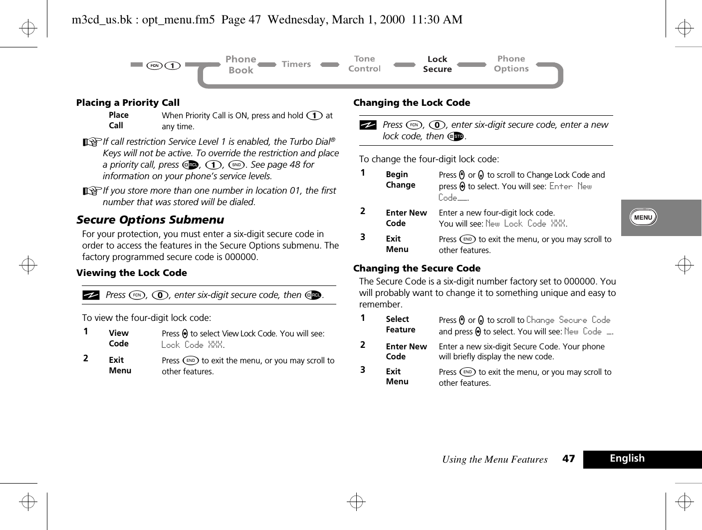 Using the Menu Features 47 EnglishPlacing a Priority CallAIf call restriction Service Level 1 is enabled, the Turbo Dial® Keys will not be active. To override the restriction and place a priority call, press å, Ú, ¾. See page 48 for information on your phone’s service levels.AIf you store more than one number in location 01, the first number that was stored will be dialed.Secure Options SubmenuFor your protection, you must enter a six-digit secure code in order to access the features in the Secure Options submenu. The factory programmed secure code is 000000.Viewing the Lock CodeiPress Ä, 0, enter six-digit secure code, then å.To view the four-digit lock code:Changing the Lock CodeiPress Ä, 0, enter six-digit secure code, enter a new lock code, then Ã.To change the four-digit lock code:Changing the Secure CodeThe Secure Code is a six-digit number factory set to 000000. You will probably want to change it to something unique and easy to remember.Place CallWhen Priority Call is ON, press and hold Ú at any time.1View CodePress A to select View Lock Code. You will see: Lock Code XXX.2Exit MenuPress ¼ to exit the menu, or you may scroll to other features.1BeginChangePress q or Z to scroll to Change Lock Code and press a to select. You will see: Enter New Code——.2Enter New CodeEnter a new four-digit lock code. You will see: New Lock Code XXX.3Exit MenuPress ¼ to exit the menu, or you may scroll to other features.1Select FeaturePress q or Z to scroll to Change Secure Code and press A to select. You will see: New Code —.2Enter New CodeEnter a new six-digit Secure Code. Your phone will briefly display the new code.3ExitMenuPress ¼ to exit the menu, or you may scroll to other features.m3cd_us.bk : opt_menu.fm5  Page 47  Wednesday, March 1, 2000  11:30 AM