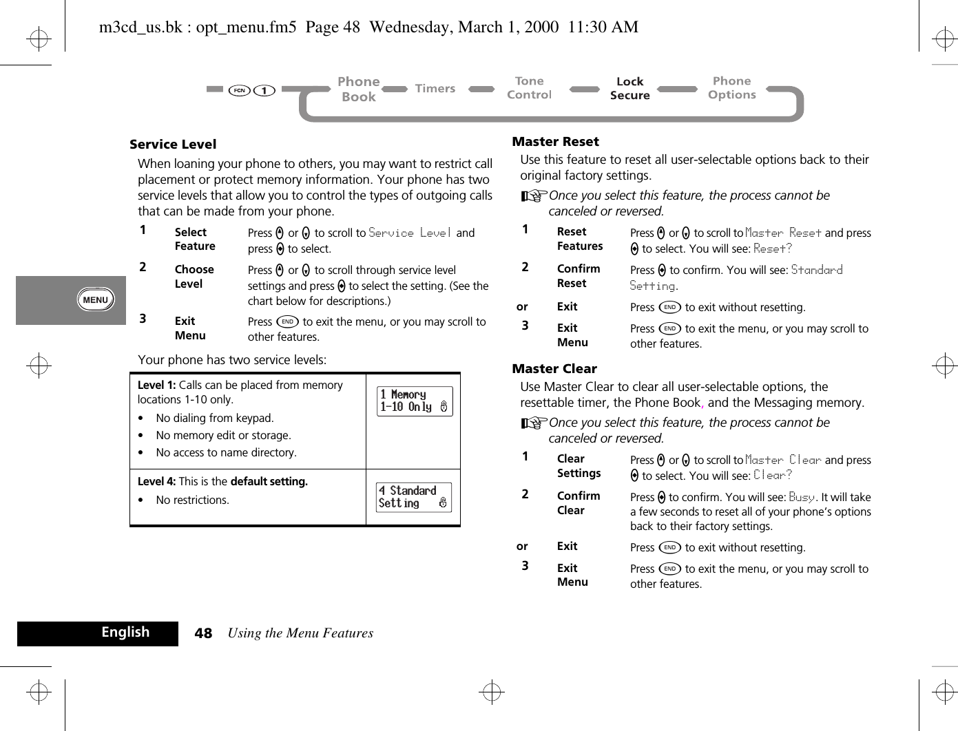 Using the Menu Features48EnglishService LevelWhen loaning your phone to others, you may want to restrict call placement or protect memory information. Your phone has two service levels that allow you to control the types of outgoing calls that can be made from your phone.Your phone has two service levels:Master ResetUse this feature to reset all user-selectable options back to their original factory settings. AOnce you select this feature, the process cannot be canceled or reversed.Master ClearUse Master Clear to clear all user-selectable options, the resettable timer, the Phone Book, and the Messaging memory.AOnce you select this feature, the process cannot be canceled or reversed.1Select FeaturePress q or Z to scroll to Service Level and press A to select. 2ChooseLevelPress q or Z to scroll through service level settings and press A to select the setting. (See the chart below for descriptions.)3ExitMenuPress ¼ to exit the menu, or you may scroll to other features.Level 1: Calls can be placed from memory locations 1-10 only.•  No dialing from keypad.•  No memory edit or storage.•  No access to name directory.Level 4: This is the default setting.•  No restrictions.1 Memory1-10 Only4 StandardSetting1ResetFeaturesPress q or Z to scroll to Master Reset and press A to select. You will see: Reset?2ConfirmResetPress A to confirm. You will see: Standard Setting.or Exit Press ¼ to exit without resetting.3ExitMenuPress ¼ to exit the menu, or you may scroll to other features.1ClearSettingsPress q or Z to scroll to Master Clear and press A to select. You will see: Clear?2ConfirmClearPress A to confirm. You will see: Busy. It will take a few seconds to reset all of your phone’s options back to their factory settings.or Exit Press ¼ to exit without resetting.3ExitMenuPress ¼ to exit the menu, or you may scroll to other features.m3cd_us.bk : opt_menu.fm5  Page 48  Wednesday, March 1, 2000  11:30 AM