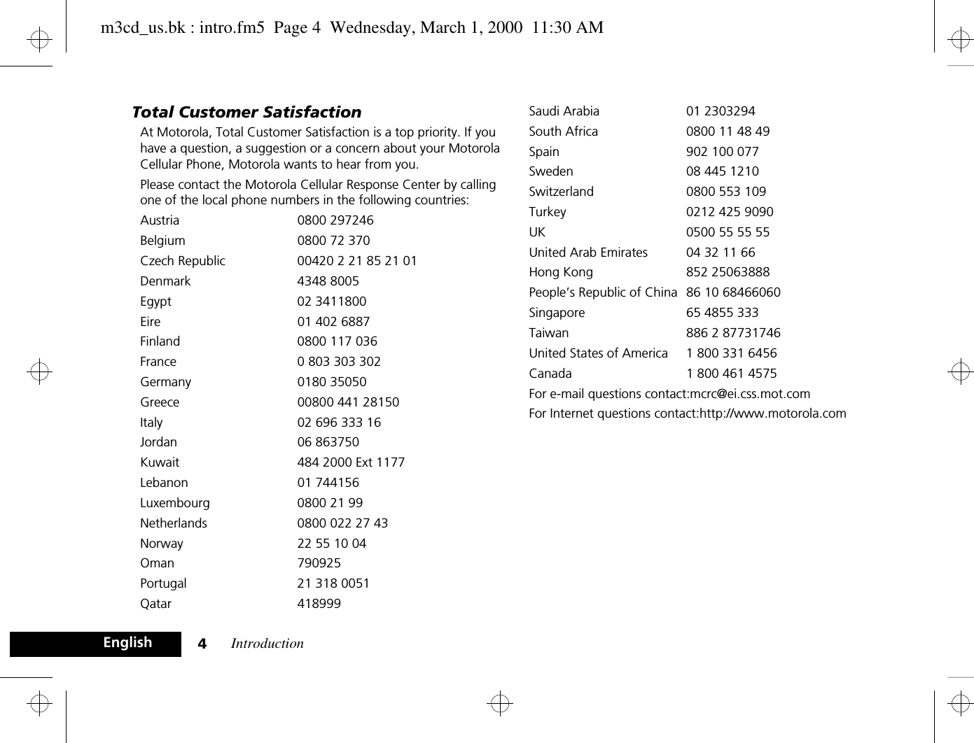Introduction4EnglishTotal Customer SatisfactionAt Motorola, Total Customer Satisfaction is a top priority. If you have a question, a suggestion or a concern about your Motorola Cellular Phone, Motorola wants to hear from you.Please contact the Motorola Cellular Response Center by calling one of the local phone numbers in the following countries:Austria 0800 297246Belgium  0800 72 370Czech Republic 00420 2 21 85 21 01Denmark 4348 8005Egypt 02 3411800Eire  01 402 6887Finland  0800 117 036France  0 803 303 302Germany 0180 35050Greece  00800 441 28150Italy  02 696 333 16Jordan 06 863750Kuwait  484 2000 Ext 1177Lebanon 01 744156Luxembourg  0800 21 99Netherlands  0800 022 27 43Norway  22 55 10 04Oman 790925Portugal  21 318 0051Qatar 418999Saudi Arabia  01 2303294South Africa  0800 11 48 49Spain 902 100 077Sweden  08 445 1210Switzerland  0800 553 109Turkey  0212 425 9090UK  0500 55 55 55United Arab Emirates  04 32 11 66Hong Kong 852 25063888People’s Republic of China 86 10 68466060Singapore 65 4855 333Taiwan 886 2 87731746United States of America 1 800 331 6456Canada 1 800 461 4575For e-mail questions contact:mcrc@ei.css.mot.comFor Internet questions contact:http://www.motorola.comm3cd_us.bk : intro.fm5  Page 4  Wednesday, March 1, 2000  11:30 AM