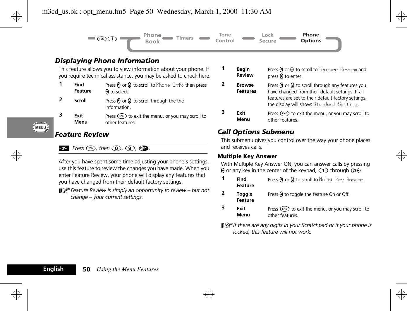 Using the Menu Features50EnglishDisplaying Phone InformationThis feature allows you to view information about your phone. If you require technical assistance, you may be asked to check here.Feature ReviewiPress Ä, then 0, 9, å.After you have spent some time adjusting your phone’s settings, use this feature to review the changes you have made. When you enter Feature Review, your phone will display any features that you have changed from their default factory settings.AFeature Review is simply an opportunity to review – but not change – your current settings.Call Options SubmenuThis submenu gives you control over the way your phone places and receives calls.Multiple Key AnswerWith Multiple Key Answer ON, you can answer calls by pressing A or any key in the center of the keypad, Ú through È.AIf there are any digits in your Scratchpad or if your phone is locked, this feature will not work.1Find FeaturePress q or Z to scroll to Phone Info then press A to select.2Scroll Press q or Z to scroll through the the information.3ExitMenuPress ¼ to exit the menu, or you may scroll to other features.1Begin ReviewPress q or Z to scroll to Feature Review and press A to enter.2BrowseFeaturesPress q or Z to scroll through any features you have changed from their default settings. If all features are set to their default factory settings, the display will show: Standard Setting.3ExitMenuPress ¼ to exit the menu, or you may scroll to other features.1Find FeaturePress q or Z to scroll to Multi Key Answer.2Toggle FeaturePress A to toggle the feature On or Off.3ExitMenuPress ¼ to exit the menu, or you may scroll to other features.m3cd_us.bk : opt_menu.fm5  Page 50  Wednesday, March 1, 2000  11:30 AM