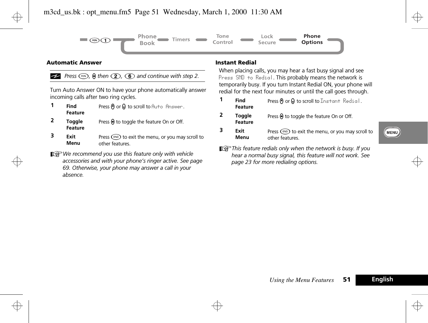 Using the Menu Features 51 EnglishAutomatic AnsweriPress Ä, a then 2, 6 and continue with step 2.Turn Auto Answer ON to have your phone automatically answer incoming calls after two ring cycles. AWe recommend you use this feature only with vehicle accessories and with your phone’s ringer active. See page 69. Otherwise, your phone may answer a call in your absence.Instant RedialWhen placing calls, you may hear a fast busy signal and see Press SND to Redial. This probably means the network is temporarily busy. If you turn Instant Redial ON, your phone will redial for the next four minutes or until the call goes through.AThis feature redials only when the network is busy. If you hear a normal busy signal, this feature will not work. See page 23 for more redialing options.1Find FeaturePress q or Z to scroll to Auto Answer.2Toggle FeaturePress A to toggle the feature On or Off.3ExitMenuPress ¼ to exit the menu, or you may scroll to other features.1Find FeaturePress q or Z to scroll to Instant Redial.2Toggle FeaturePress A to toggle the feature On or Off.3ExitMenuPress ¼ to exit the menu, or you may scroll to other features.m3cd_us.bk : opt_menu.fm5  Page 51  Wednesday, March 1, 2000  11:30 AM
