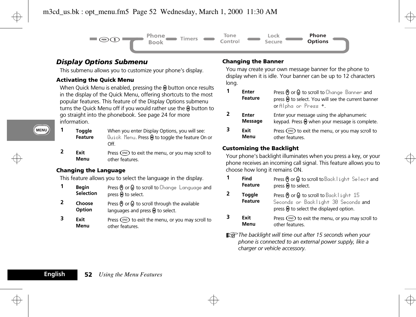 Using the Menu Features52EnglishDisplay Options SubmenuThis submenu allows you to customize your phone’s display.Activating the Quick MenuWhen Quick Menu is enabled, pressing the A button once results in the display of the Quick Menu, offering shortcuts to the most popular features. This feature of the Display Options submenu turns the Quick Menu off if you would rather use the A button to go straight into the phonebook. See page 24 for more information.Changing the LanguageThis feature allows you to select the language in the display.Changing the BannerYou may create your own message banner for the phone to display when it is idle. Your banner can be up to 12 characters long.Customizing the BacklightYour phone’s backlight illuminates when you press a key, or your phone receives an incoming call signal. This feature allows you to choose how long it remains ON.AThe backlight will time out after 15 seconds when your phone is connected to an external power supply, like a charger or vehicle accessory.1Toggle FeatureWhen you enter Display Options, you will see: Quick Menu. Press A to toggle the feature On or Off.2ExitMenuPress ¼ to exit the menu, or you may scroll to other features.1BeginSelectionPress q or Z to scroll to Change Language and press a to select.2Choose OptionPress q or Z to scroll through the available languages and press a to select.3ExitMenuPress ¼ to exit the menu, or you may scroll to other features.1Enter FeaturePress q or Z to scroll to Change Banner and press a to select. You will see the current banner or Alpha or Press §.2Enter MessageEnter your message using the alphanumeric keypad. Press A when your message is complete.3ExitMenuPress ¼ to exit the menu, or you may scroll to other features.1Find FeaturePress q or Z to scroll to Backlight Select and press A to select.2Toggle FeaturePress q or Z to scroll to Backlight 15 Seconds or Backlight 30 Seconds and press A to select the displayed option.3ExitMenuPress ¼ to exit the menu, or you may scroll to other features.m3cd_us.bk : opt_menu.fm5  Page 52  Wednesday, March 1, 2000  11:30 AM
