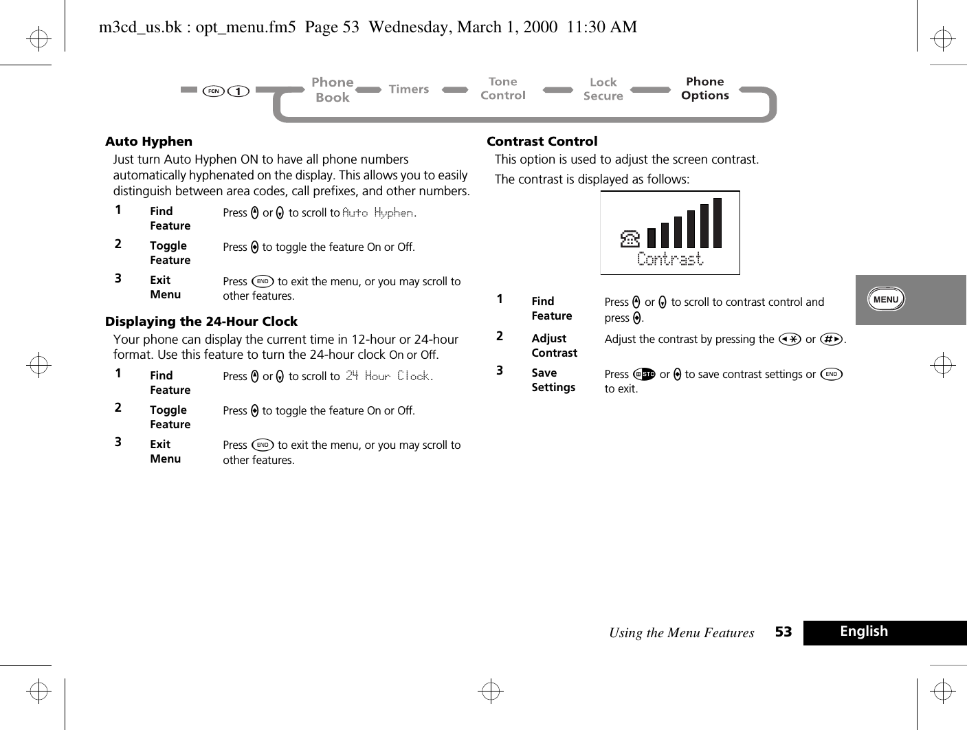 Using the Menu Features 53 EnglishAuto HyphenJust turn Auto Hyphen ON to have all phone numbers automatically hyphenated on the display. This allows you to easily distinguish between area codes, call prefixes, and other numbers.Displaying the 24-Hour ClockYour phone can display the current time in 12-hour or 24-hour format. Use this feature to turn the 24-hour clock On or Off.Contrast ControlThis option is used to adjust the screen contrast.The contrast is displayed as follows:1Find FeaturePress q or Z to scroll to Auto Hyphen.2Toggle FeaturePress A to toggle the feature On or Off.3ExitMenuPress ¼ to exit the menu, or you may scroll to other features.1Find FeaturePress q or Z to scroll to 24 Hour Clock.2Toggle FeaturePress A to toggle the feature On or Off.3ExitMenuPress ¼ to exit the menu, or you may scroll to other features.1Find FeaturePress q or Z to scroll to contrast control and press A.2Adjust ContrastAdjust the contrast by pressing the Ç or È.3Save SettingsPress Ã or A to save contrast settings or ¼ to exit.ContrastPm3cd_us.bk : opt_menu.fm5  Page 53  Wednesday, March 1, 2000  11:30 AM