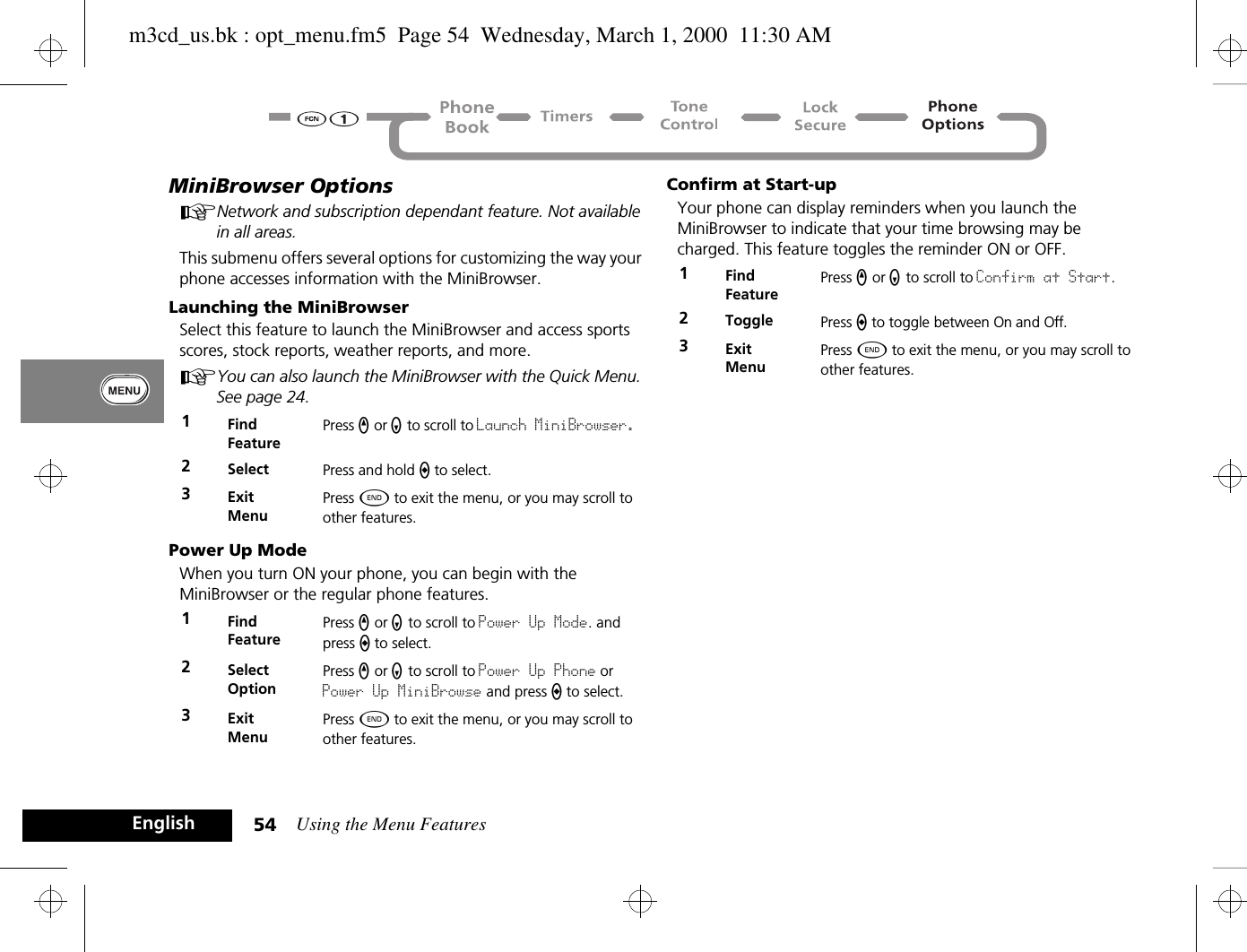 Using the Menu Features54EnglishMiniBrowser OptionsANetwork and subscription dependant feature. Not available in all areas.This submenu offers several options for customizing the way your phone accesses information with the MiniBrowser.Launching the MiniBrowser Select this feature to launch the MiniBrowser and access sports scores, stock reports, weather reports, and more.AYou can also launch the MiniBrowser with the Quick Menu. See page 24.Power Up ModeWhen you turn ON your phone, you can begin with the MiniBrowser or the regular phone features.Confirm at Start-upYour phone can display reminders when you launch the MiniBrowser to indicate that your time browsing may be charged. This feature toggles the reminder ON or OFF.1Find FeaturePress q or Z to scroll to Launch MiniBrowser. 2Select Press and hold A to select.3ExitMenuPress ¼ to exit the menu, or you may scroll to other features.1Find FeaturePress q or Z to scroll to Power Up Mode. and press A to select.2Select OptionPress q or Z to scroll to Power Up Phone or Power Up MiniBrowse and press A to select.3ExitMenuPress ¼ to exit the menu, or you may scroll to other features.1Find FeaturePress q or Z to scroll to Confirm at Start.2Toggle Press A to toggle between On and Off.3ExitMenuPress ¼ to exit the menu, or you may scroll to other features.m3cd_us.bk : opt_menu.fm5  Page 54  Wednesday, March 1, 2000  11:30 AM