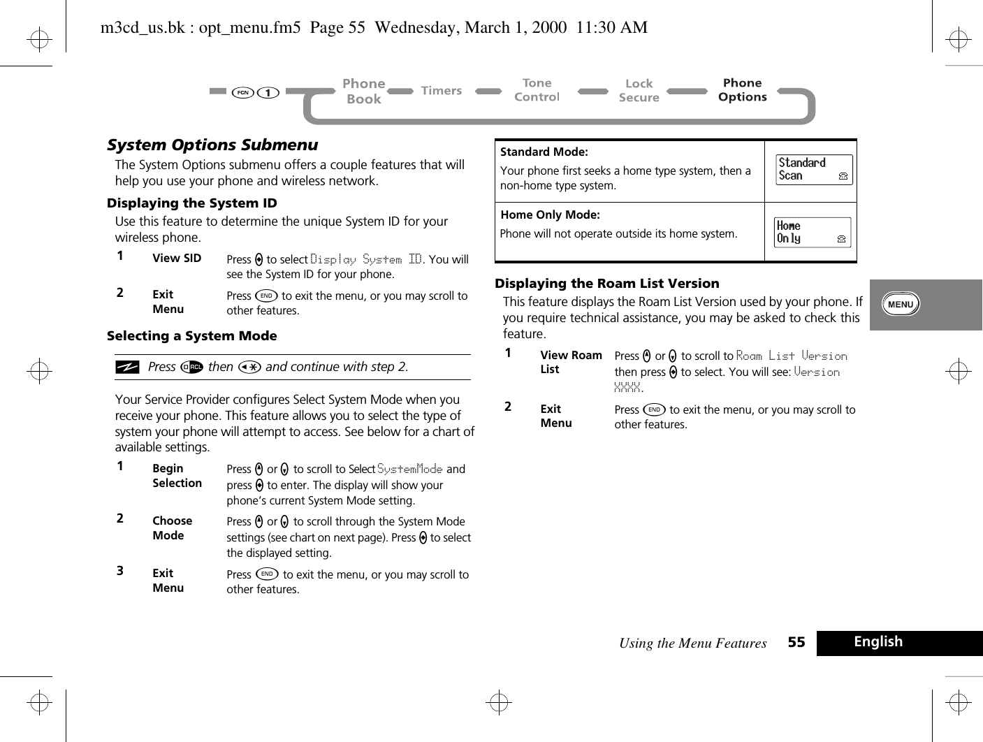 Using the Menu Features 55 EnglishSystem Options SubmenuThe System Options submenu offers a couple features that will help you use your phone and wireless network.Displaying the System IDUse this feature to determine the unique System ID for your wireless phone.Selecting a System ModeiPress å then Ç and continue with step 2.Your Service Provider configures Select System Mode when you receive your phone. This feature allows you to select the type of system your phone will attempt to access. See below for a chart of available settings.Displaying the Roam List VersionThis feature displays the Roam List Version used by your phone. If you require technical assistance, you may be asked to check this feature.1View SID Press A to select Display System ID. You will see the System ID for your phone.2ExitMenuPress ¼ to exit the menu, or you may scroll to other features.1BeginSelectionPress q or Z to scroll to Select SystemMode and press a to enter. The display will show your phone’s current System Mode setting.2Choose ModePress q or Z to scroll through the System Mode settings (see chart on next page). Press a to select the displayed setting.3ExitMenuPress ¼ to exit the menu, or you may scroll to other features.Standard Mode:Your phone first seeks a home type system, then a non-home type system.Home Only Mode:Phone will not operate outside its home system.1View Roam ListPress q or Z to scroll to Roam List Version then press A to select. You will see: Version XXXX.2ExitMenuPress ¼ to exit the menu, or you may scroll to other features.StandardScanHomeOnlym3cd_us.bk : opt_menu.fm5  Page 55  Wednesday, March 1, 2000  11:30 AM