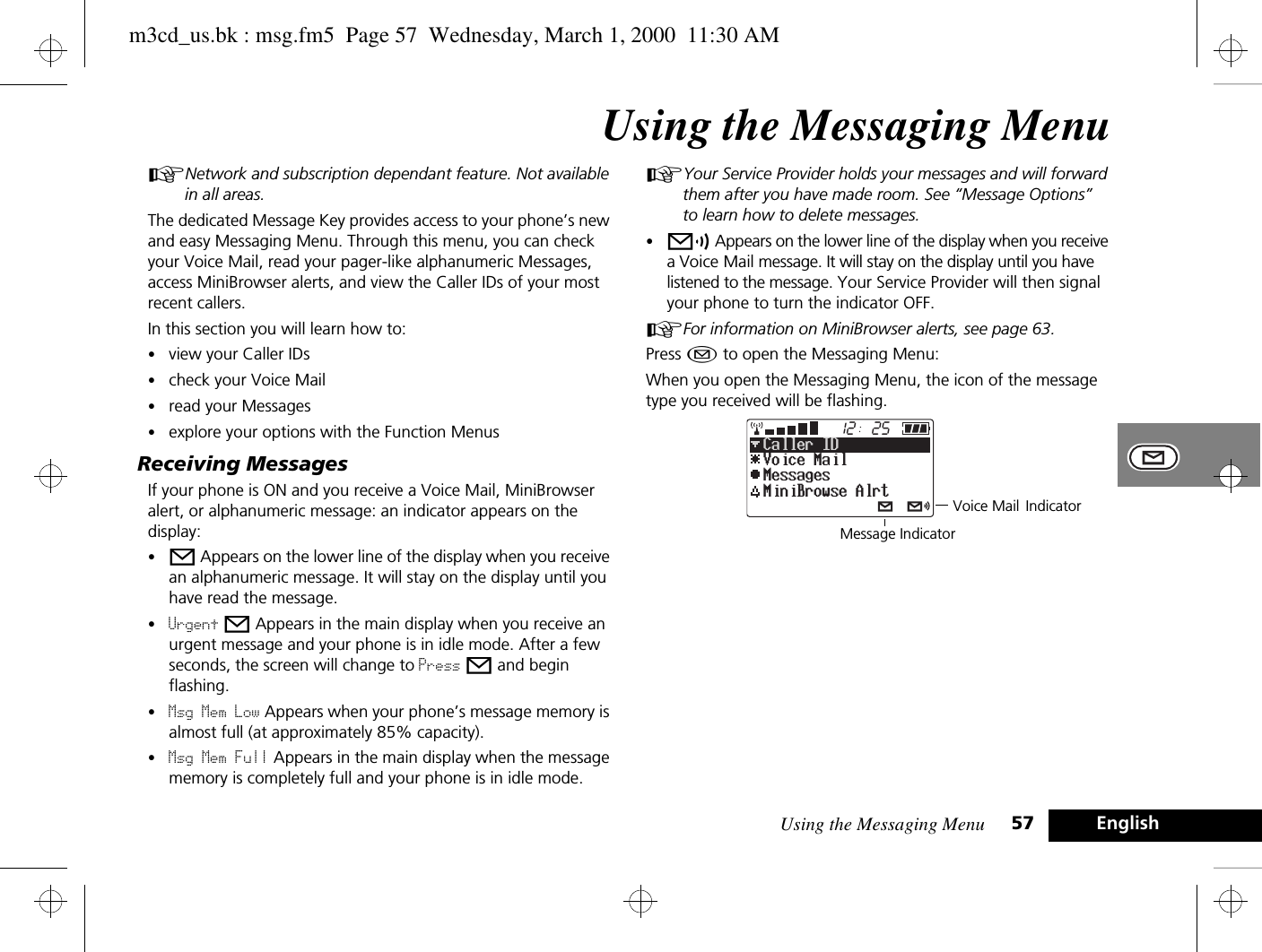 Using the Messaging Menu 57 EnglishUsing the Messaging MenuANetwork and subscription dependant feature. Not available in all areas.The dedicated Message Key provides access to your phone’s new and easy Messaging Menu. Through this menu, you can check your Voice Mail, read your pager-like alphanumeric Messages, access MiniBrowser alerts, and view the Caller IDs of your most recent callers.In this section you will learn how to:•view your Caller IDs•check your Voice Mail•read your Messages•explore your options with the Function MenusReceiving MessagesIf your phone is ON and you receive a Voice Mail, MiniBrowser alert, or alphanumeric message: an indicator appears on the display:•o Appears on the lower line of the display when you receive an alphanumeric message. It will stay on the display until you have read the message. •Urgent o Appears in the main display when you receive an urgent message and your phone is in idle mode. After a few seconds, the screen will change to Press o and begin flashing. •Msg Mem Low Appears when your phone’s message memory is almost full (at approximately 85% capacity). •Msg Mem Full Appears in the main display when the message memory is completely full and your phone is in idle mode.AYour Service Provider holds your messages and will forward them after you have made room. See “Message Options”  to learn how to delete messages.•p Appears on the lower line of the display when you receive a Voice Mail message. It will stay on the display until you have listened to the message. Your Service Provider will then signal your phone to turn the indicator OFF.AFor information on MiniBrowser alerts, see page 63.Press ¿ to open the Messaging Menu:When you open the Messaging Menu, the icon of the message type you received will be flashing.2512Voice MailMessagesCaller IDMiniBrowse AlrtVoice Mail IndicatorMessage Indicatorm3cd_us.bk : msg.fm5  Page 57  Wednesday, March 1, 2000  11:30 AM