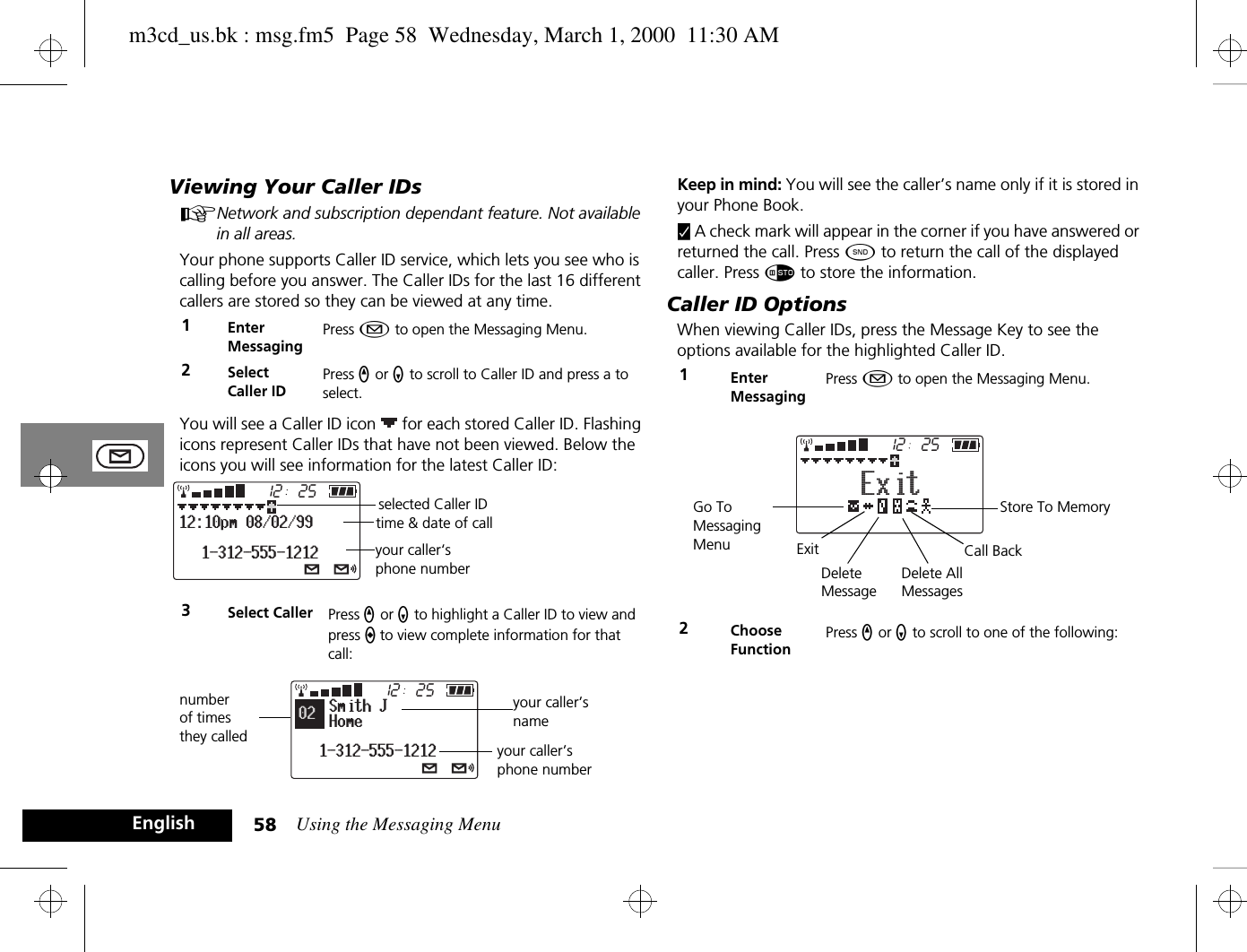Using the Messaging Menu58EnglishViewing Your Caller IDsANetwork and subscription dependant feature. Not available in all areas.Your phone supports Caller ID service, which lets you see who is calling before you answer. The Caller IDs for the last 16 different callers are stored so they can be viewed at any time.You will see a Caller ID icon   for each stored Caller ID. Flashing icons represent Caller IDs that have not been viewed. Below the icons you will see information for the latest Caller ID:Keep in mind: You will see the caller’s name only if it is stored in your Phone Book.y A check mark will appear in the corner if you have answered or returned the call. Press ¾ to return the call of the displayed caller. Press Ã to store the information.Caller ID OptionsWhen viewing Caller IDs, press the Message Key to see the options available for the highlighted Caller ID.1Enter MessagingPress ¿ to open the Messaging Menu.2SelectCaller IDPress q or Z to scroll to Caller ID and press a to select.3Select Caller Press q or Z to highlight a Caller ID to view and press a to view complete information for that call:251212:10pm 08/02/991-312-555-1212selected Caller IDtime &amp; date of callyour caller‘s phone number2512Smith JHome1-312-555-121202number of times they called your caller’s phone numberyour caller’s name1Enter MessagingPress ¿ to open the Messaging Menu.2Choose FunctionPress q or Z to scroll to one of the following:2512ExitStore To MemoryCall BackGo To Messaging Menu ExitDelete MessageDelete AllMessagesm3cd_us.bk : msg.fm5  Page 58  Wednesday, March 1, 2000  11:30 AM