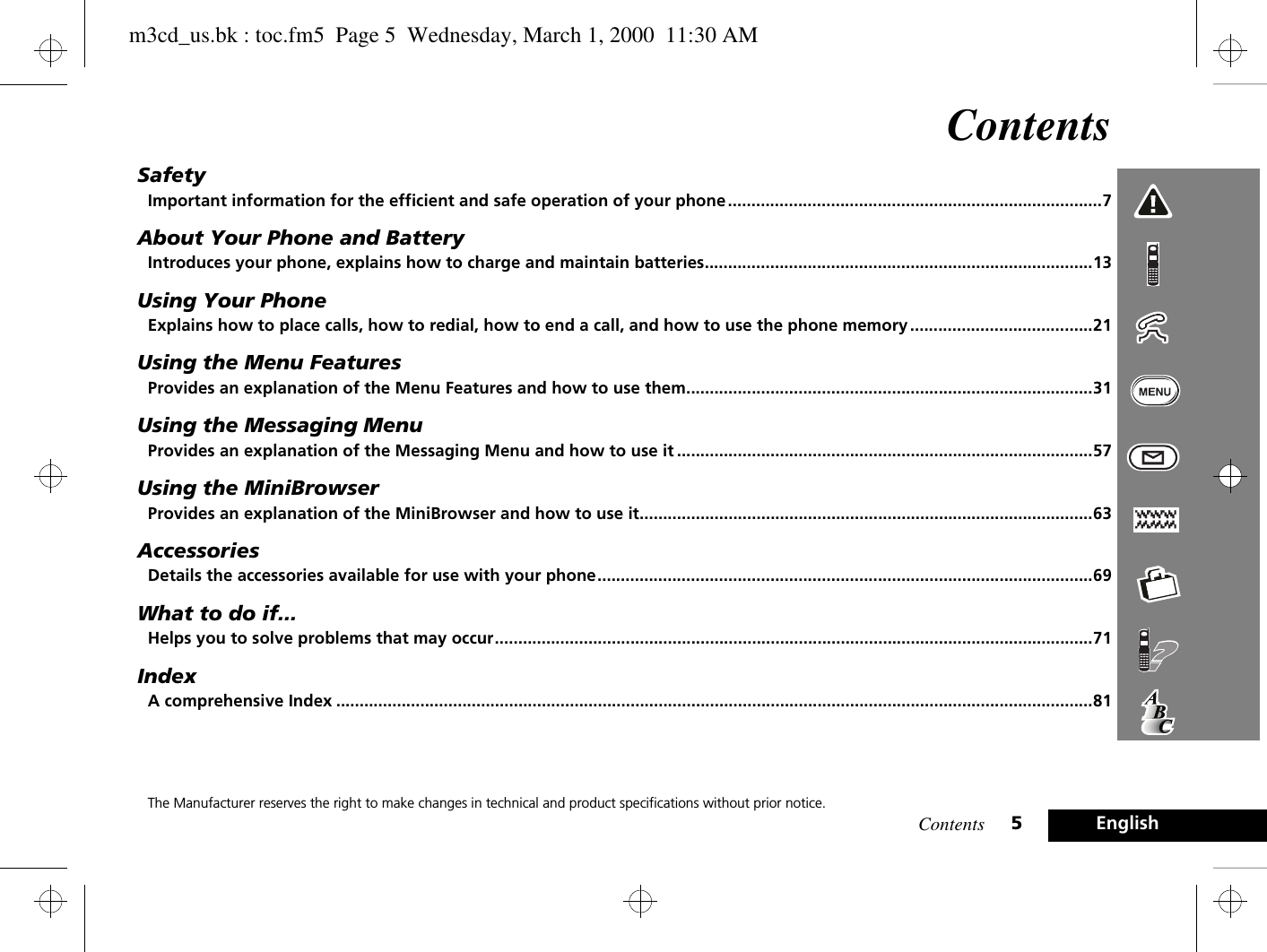 Contents 5EnglishContentsSafetyImportant information for the efficient and safe operation of your phone ................................................................................7About Your Phone and BatteryIntroduces your phone, explains how to charge and maintain batteries...................................................................................13Using Your PhoneExplains how to place calls, how to redial, how to end a call, and how to use the phone memory .......................................21Using the Menu FeaturesProvides an explanation of the Menu Features and how to use them.......................................................................................31Using the Messaging MenuProvides an explanation of the Messaging Menu and how to use it .........................................................................................57Using the MiniBrowserProvides an explanation of the MiniBrowser and how to use it.................................................................................................63AccessoriesDetails the accessories available for use with your phone..........................................................................................................69What to do if...Helps you to solve problems that may occur................................................................................................................................71IndexA comprehensive Index ..................................................................................................................................................................81The Manufacturer reserves the right to make changes in technical and product specifications without prior notice.m3cd_us.bk : toc.fm5  Page 5  Wednesday, March 1, 2000  11:30 AM