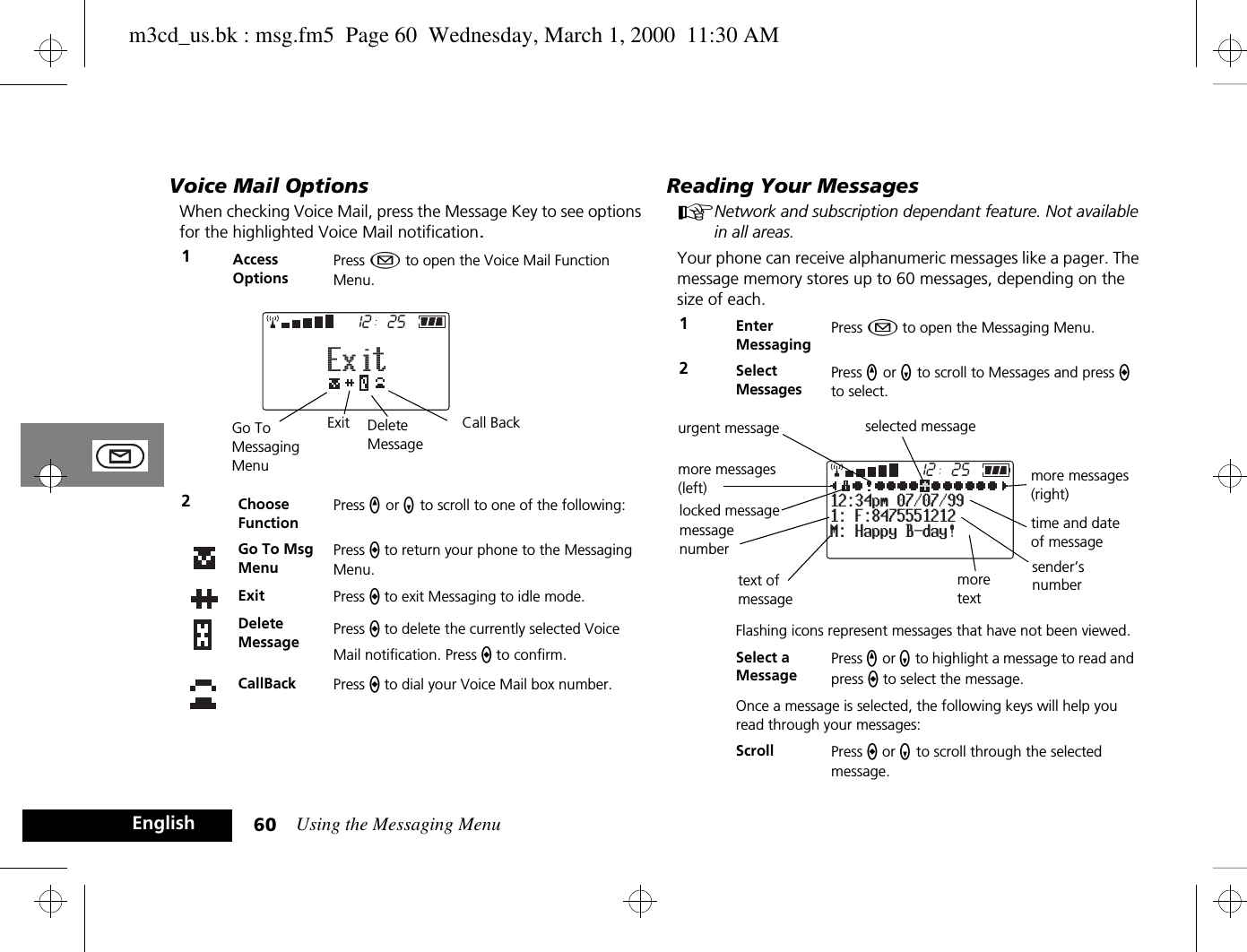 Using the Messaging Menu60EnglishVoice Mail OptionsWhen checking Voice Mail, press the Message Key to see options for the highlighted Voice Mail notification.Reading Your Messages ANetwork and subscription dependant feature. Not available in all areas.Your phone can receive alphanumeric messages like a pager. The message memory stores up to 60 messages, depending on the size of each.1Access OptionsPress ¿ to open the Voice Mail Function Menu.2Choose FunctionPress q or Z to scroll to one of the following:Go To Msg MenuPress a to return your phone to the Messaging Menu.Exit Press a to exit Messaging to idle mode. Delete Message Press a to delete the currently selected Voice Mail notification. Press a to confirm.CallBack Press a to dial your Voice Mail box number. 2512ExitCall BackGo To MessagingMenuExit Delete Message1Enter MessagingPress ¿ to open the Messaging Menu.2Select MessagesPress q or Z to scroll to Messages and press a to select.Flashing icons represent messages that have not been viewed. Select a MessagePress q or Z to highlight a message to read and press a to select the message.Once a message is selected, the following keys will help you read through your messages:Scroll Press a or Z to scroll through the selected message.2512M: Happy B-day!1: F:847555121212:34pm 07/07/99selected messagemore messages (right)time and date of messagetext of messagemore messages (left)urgent messagelocked messagesender’s numbermore textmessagenumberm3cd_us.bk : msg.fm5  Page 60  Wednesday, March 1, 2000  11:30 AM
