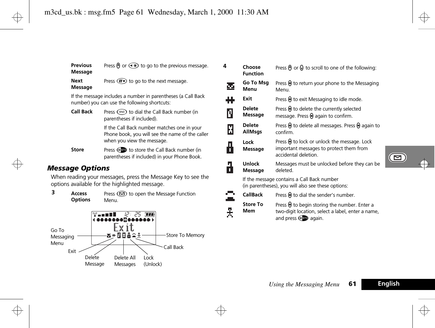Using the Messaging Menu 61 EnglishMessage OptionsWhen reading your messages, press the Message Key to see the options available for the highlighted message. Previous MessagePress q or Ç to go to the previous message.NextMessagePress È to go to the next message.If the message includes a number in parentheses (a Call Back number) you can use the following shortcuts:Call Back Press ¾ to dial the Call Back number (in parentheses if included).If the Call Back number matches one in your Phone book, you will see the name of the caller when you view the message. Store Press Ã to store the Call Back number (in parentheses if included) in your Phone Book.3Access OptionsPress ¿ to open the Message Function Menu.2512ExitStore To MemoryCall BackGo To Messaging MenuExitDelete MessageDelete AllMessagesLock(Unlock)4Choose FunctionPress q or Z to scroll to one of the following:Go To Msg MenuPress a to return your phone to the Messaging Menu.Exit Press a to exit Messaging to idle mode.Delete MessagePress a to delete the currently selected message. Press a again to confirm.Delete AllMsgsPress a to delete all messages. Press a again to confirm.Lock MessagePress a to lock or unlock the message. Lock important messages to protect them from accidental deletion.Unlock MessageMessages must be unlocked before they can be deleted.If the message contains a Call Back number (in parentheses), you will also see these options:CallBack Press a to dial the sender’s number.Store To MemPress a to begin storing the number. Enter a two-digit location, select a label, enter a name, and press Ã again.m3cd_us.bk : msg.fm5  Page 61  Wednesday, March 1, 2000  11:30 AM