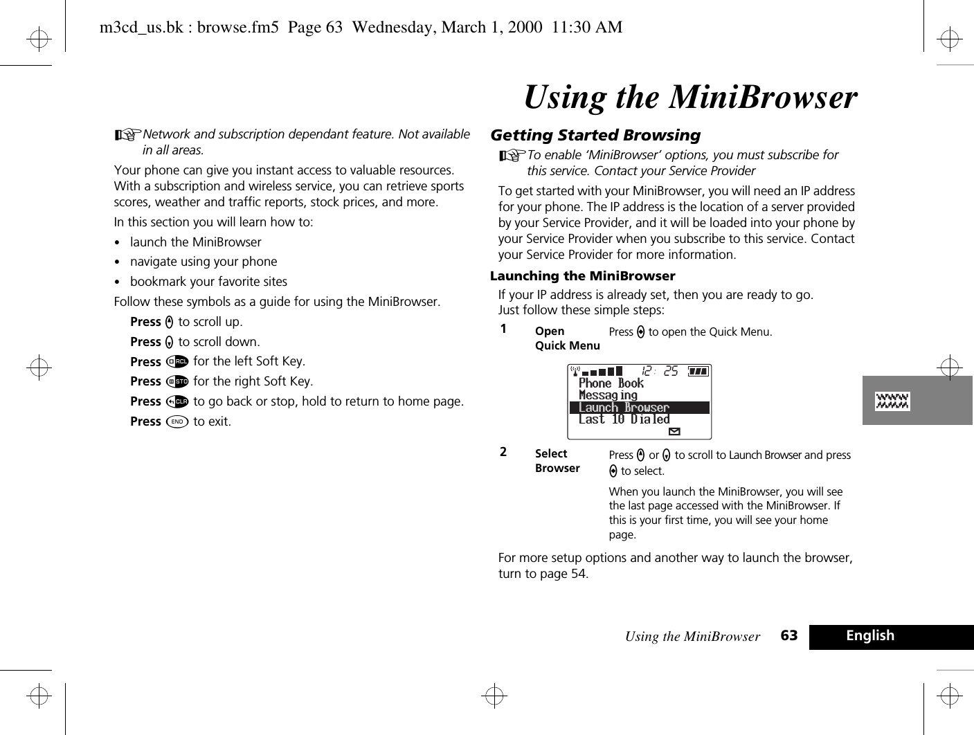 Using the MiniBrowser 63 EnglishUsing the MiniBrowserANetwork and subscription dependant feature. Not available in all areas.Your phone can give you instant access to valuable resources. With a subscription and wireless service, you can retrieve sports scores, weather and traffic reports, stock prices, and more. In this section you will learn how to:•launch the MiniBrowser•navigate using your phone•bookmark your favorite sitesFollow these symbols as a guide for using the MiniBrowser.Press q to scroll up.Press Z to scroll down.Press å for the left Soft Key.Press Ã for the right Soft Key.Press D to go back or stop, hold to return to home page.Press ¼ to exit.Getting Started BrowsingATo enable ‘MiniBrowser’ options, you must subscribe for this service. Contact your Service ProviderTo get started with your MiniBrowser, you will need an IP address for your phone. The IP address is the location of a server provided by your Service Provider, and it will be loaded into your phone by your Service Provider when you subscribe to this service. Contact your Service Provider for more information.Launching the MiniBrowserIf your IP address is already set, then you are ready to go. Just follow these simple steps:For more setup options and another way to launch the browser, turn to page 54.1Open Quick MenuPress a to open the Quick Menu. 2SelectBrowserPress q or Z to scroll to Launch Browser and press a to select.When you launch the MiniBrowser, you will see the last page accessed with the MiniBrowser. If this is your first time, you will see your home page.2512MessagingLast 10 DialedPhone BookLaunch Browserm3cd_us.bk : browse.fm5  Page 63  Wednesday, March 1, 2000  11:30 AM