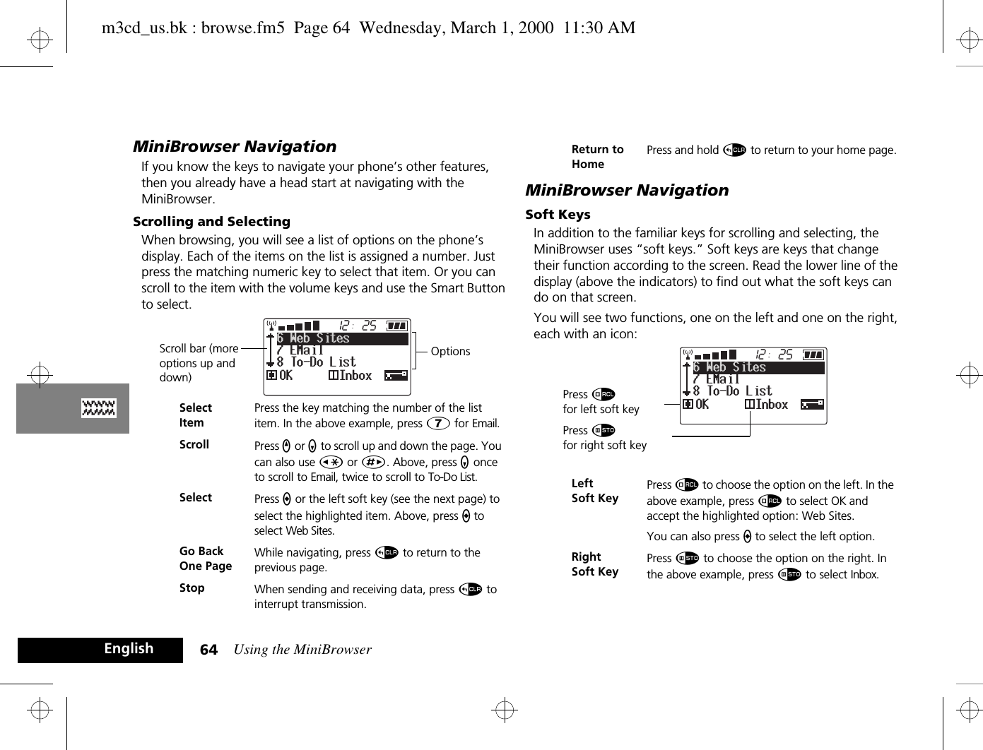 Using the MiniBrowser64EnglishMiniBrowser NavigationIf you know the keys to navigate your phone’s other features, then you already have a head start at navigating with the MiniBrowser. Scrolling and SelectingWhen browsing, you will see a list of options on the phone’s display. Each of the items on the list is assigned a number. Just press the matching numeric key to select that item. Or you can scroll to the item with the volume keys and use the Smart Button to select.MiniBrowser NavigationSoft KeysIn addition to the familiar keys for scrolling and selecting, the MiniBrowser uses “soft keys.” Soft keys are keys that change their function according to the screen. Read the lower line of the display (above the indicators) to find out what the soft keys can do on that screen.You will see two functions, one on the left and one on the right, each with an icon: SelectItemPress the key matching the number of the list item. In the above example, press à for Email.Scroll Press q or z to scroll up and down the page. You can also use Ç or È. Above, press z once to scroll to Email, twice to scroll to To-Do List.Select Press a or the left soft key (see the next page) to select the highlighted item. Above, press a to select Web Sites.Go Back One PageWhile navigating, press D to return to the previous page.Stop When sending and receiving data, press D to interrupt transmission.25127 EMail8 To-Do List6 Web SitesOK InboxScroll bar (more options up and down)OptionsReturn to HomePress and hold D to return to your home page.Left Soft KeyPress å to choose the option on the left. In the above example, press å to select OK and accept the highlighted option: Web Sites.You can also press a to select the left option.Right Soft Key Press Ã to choose the option on the right. In the above example, press Ã to select Inbox.Press åfor left soft key25127 EMail8 To-Do List6 Web SitesOK InboxPress Ãfor right soft keym3cd_us.bk : browse.fm5  Page 64  Wednesday, March 1, 2000  11:30 AM