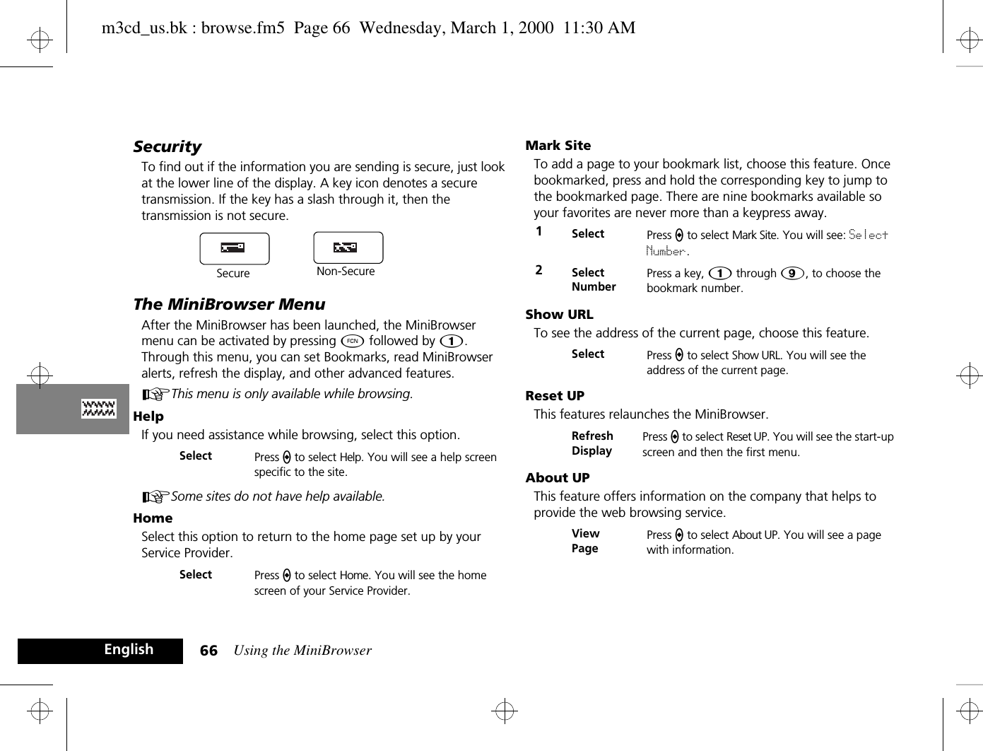 Using the MiniBrowser66EnglishSecurityTo find out if the information you are sending is secure, just look at the lower line of the display. A key icon denotes a secure transmission. If the key has a slash through it, then the transmission is not secure.The MiniBrowser MenuAfter the MiniBrowser has been launched, the MiniBrowser menu can be activated by pressing Ä followed by Ú. Through this menu, you can set Bookmarks, read MiniBrowser alerts, refresh the display, and other advanced features. AThis menu is only available while browsing.HelpIf you need assistance while browsing, select this option. ASome sites do not have help available.HomeSelect this option to return to the home page set up by your Service Provider.Mark SiteTo add a page to your bookmark list, choose this feature. Once bookmarked, press and hold the corresponding key to jump to the bookmarked page. There are nine bookmarks available so your favorites are never more than a keypress away.Show URLTo see the address of the current page, choose this feature.Reset UPThis features relaunches the MiniBrowser.About UPThis feature offers information on the company that helps to provide the web browsing service.Select Press a to select Help. You will see a help screen specific to the site.Select Press a to select Home. You will see the home screen of your Service Provider.Secure Non-Secure1Select Press a to select Mark Site. You will see: Select Number.2Select NumberPress a key, Ú through á, to choose the bookmark number.Select Press a to select Show URL. You will see the address of the current page.Refresh DisplayPress a to select Reset UP. You will see the start-up screen and then the first menu.View PagePress a to select About UP. You will see a page with information.m3cd_us.bk : browse.fm5  Page 66  Wednesday, March 1, 2000  11:30 AM