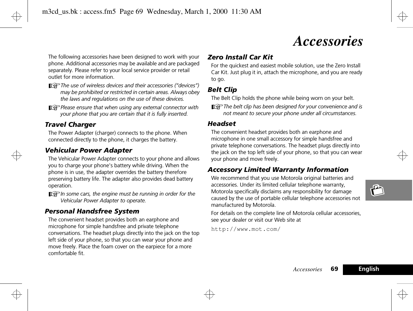 Accessories 69 EnglishAccessoriesThe following accessories have been designed to work with your phone. Additional accessories may be available and are packaged separately. Please refer to your local service provider or retail outlet for more information.AThe use of wireless devices and their accessories (“devices”) may be prohibited or restricted in certain areas. Always obey the laws and regulations on the use of these devices.APlease ensure that when using any external connector with your phone that you are certain that it is fully inserted.Travel ChargerThe Power Adapter (charger) connects to the phone. When connected directly to the phone, it charges the battery.Vehicular Power AdapterThe Vehicular Power Adapter connects to your phone and allows you to charge your phone&apos;s battery while driving. When the phone is in use, the adapter overrides the battery therefore preserving battery life. The adapter also provides dead battery operation.AIn some cars, the engine must be running in order for the Vehicular Power Adapter to operate.Personal Handsfree SystemThe convenient headset provides both an earphone and microphone for simple handsfree and private telephone conversations. The headset plugs directly into the jack on the top left side of your phone, so that you can wear your phone and move freely. Place the foam cover on the earpiece for a more comfortable fit.Zero Install Car KitFor the quickest and easiest mobile solution, use the Zero Install Car Kit. Just plug it in, attach the microphone, and you are ready to go.Belt ClipThe Belt Clip holds the phone while being worn on your belt.AThe belt clip has been designed for your convenience and is not meant to secure your phone under all circumstances.HeadsetThe convenient headset provides both an earphone and microphone in one small accessory for simple handsfree and private telephone conversations. The headset plugs directly into the jack on the top left side of your phone, so that you can wear your phone and move freely.Accessory Limited Warranty InformationWe recommend that you use Motorola original batteries and accessories. Under its limited cellular telephone warranty, Motorola specifically disclaims any responsibility for damage caused by the use of portable cellular telephone accessories not manufactured by Motorola.For details on the complete line of Motorola cellular accessories, see your dealer or visit our Web site athttp://www.mot.com/m3cd_us.bk : access.fm5  Page 69  Wednesday, March 1, 2000  11:30 AM